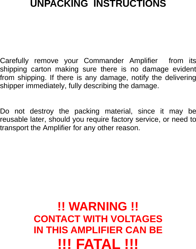         UNPACKING  INSTRUCTIONS                               Carefully remove your Commander Amplifier  from its shipping carton making sure there is no damage evident from shipping. If there is any damage, notify the delivering shipper immediately, fully describing the damage.    Do not destroy the packing material, since it may be reusable later, should you require factory service, or need to transport the Amplifier for any other reason.         !! WARNING !! CONTACT WITH VOLTAGES IN THIS AMPLIFIER CAN BE !!! FATAL !!!  