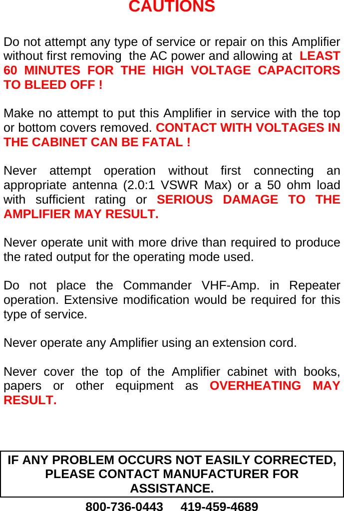    CAUTIONS  Do not attempt any type of service or repair on this Amplifier without first removing  the AC power and allowing at  LEAST 60 MINUTES FOR THE HIGH VOLTAGE CAPACITORS TO BLEED OFF !  Make no attempt to put this Amplifier in service with the top or bottom covers removed. CONTACT WITH VOLTAGES IN THE CABINET CAN BE FATAL !  Never attempt operation without first connecting an appropriate antenna (2.0:1 VSWR Max) or a 50 ohm load with sufficient rating or SERIOUS DAMAGE TO THE AMPLIFIER MAY RESULT.  Never operate unit with more drive than required to produce the rated output for the operating mode used.  Do not place the Commander VHF-Amp. in Repeater operation. Extensive modification would be required for this type of service.   Never operate any Amplifier using an extension cord.  Never cover the top of the Amplifier cabinet with books, papers or other equipment as OVERHEATING MAY RESULT.    IF ANY PROBLEM OCCURS NOT EASILY CORRECTED, PLEASE CONTACT MANUFACTURER FOR ASSISTANCE. 800-736-0443     419-459-4689  