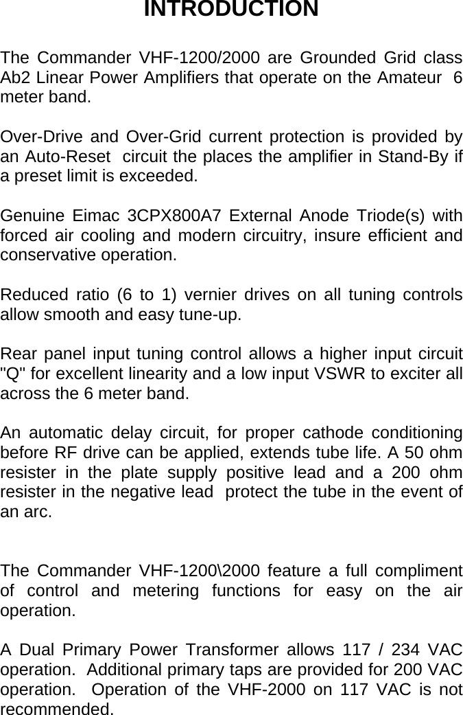        INTRODUCTION  The Commander VHF-1200/2000 are Grounded Grid class Ab2 Linear Power Amplifiers that operate on the Amateur  6 meter band.  Over-Drive and Over-Grid current protection is provided by an Auto-Reset  circuit the places the amplifier in Stand-By if a preset limit is exceeded.  Genuine Eimac 3CPX800A7 External Anode Triode(s) with forced air cooling and modern circuitry, insure efficient and conservative operation.  Reduced ratio (6 to 1) vernier drives on all tuning controls allow smooth and easy tune-up.  Rear panel input tuning control allows a higher input circuit &quot;Q&quot; for excellent linearity and a low input VSWR to exciter all across the 6 meter band.  An automatic delay circuit, for proper cathode conditioning  before RF drive can be applied, extends tube life. A 50 ohm resister in the plate supply positive lead and a 200 ohm resister in the negative lead  protect the tube in the event of an arc.   The Commander VHF-1200\2000 feature a full compliment of control and metering functions for easy on the air operation.  A Dual Primary Power Transformer allows 117 / 234 VAC operation.  Additional primary taps are provided for 200 VAC operation.  Operation of the VHF-2000 on 117 VAC is not recommended.  