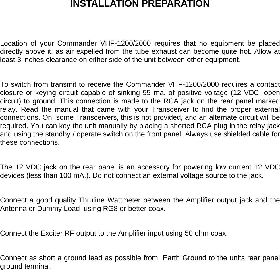     INSTALLATION PREPARATION    Location of your Commander VHF-1200/2000 requires that no equipment be placed directly above it, as air expelled from the tube exhaust can become quite hot. Allow at least 3 inches clearance on either side of the unit between other equipment.    To switch from transmit to receive the Commander VHF-1200/2000 requires a contact closure or keying circuit capable of sinking 55 ma. of positive voltage (12 VDC. open circuit) to ground. This connection is made to the RCA jack on the rear panel marked relay. Read the manual that came with your Transceiver to find the proper external connections. On  some Transceivers, this is not provided, and an alternate circuit will be required. You can key the unit manually by placing a shorted RCA plug in the relay jack and using the standby / operate switch on the front panel. Always use shielded cable for these connections.   The 12 VDC jack on the rear panel is an accessory for powering low current 12 VDC devices (less than 100 mA.). Do not connect an external voltage source to the jack.   Connect a good quality Thruline Wattmeter between the Amplifier output jack and the Antenna or Dummy Load  using RG8 or better coax.   Connect the Exciter RF output to the Amplifier input using 50 ohm coax.   Connect as short a ground lead as possible from  Earth Ground to the units rear panel  ground terminal.   