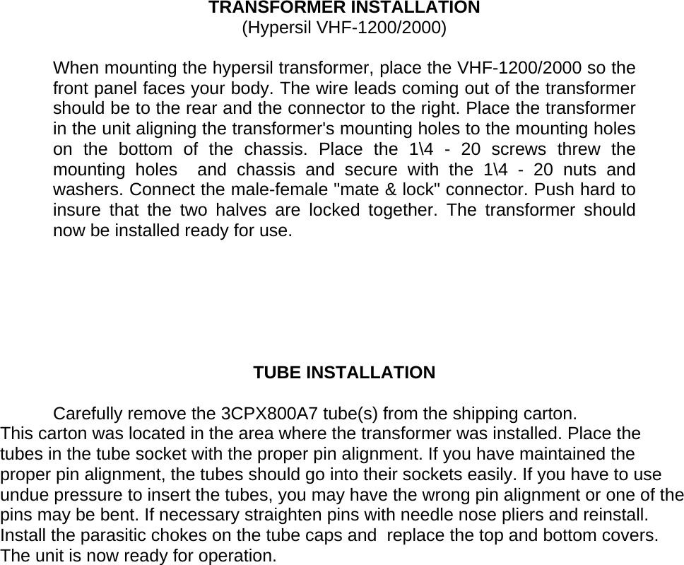      TRANSFORMER INSTALLATION (Hypersil VHF-1200/2000)  When mounting the hypersil transformer, place the VHF-1200/2000 so the front panel faces your body. The wire leads coming out of the transformer should be to the rear and the connector to the right. Place the transformer in the unit aligning the transformer&apos;s mounting holes to the mounting holes on the bottom of the chassis. Place the 1\4 - 20 screws threw the mounting holes  and chassis and secure with the 1\4 - 20 nuts and washers. Connect the male-female &quot;mate &amp; lock&quot; connector. Push hard to insure that the two halves are locked together. The transformer should now be installed ready for use.       TUBE INSTALLATION  Carefully remove the 3CPX800A7 tube(s) from the shipping carton. This carton was located in the area where the transformer was installed. Place the tubes in the tube socket with the proper pin alignment. If you have maintained the proper pin alignment, the tubes should go into their sockets easily. If you have to use undue pressure to insert the tubes, you may have the wrong pin alignment or one of the pins may be bent. If necessary straighten pins with needle nose pliers and reinstall. Install the parasitic chokes on the tube caps and  replace the top and bottom covers. The unit is now ready for operation.   