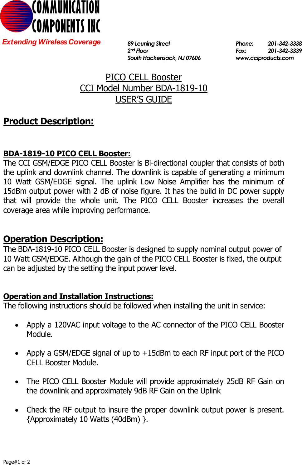     Page#1 of 2   PICO CELL Booster  CCI Model Number BDA-1819-10 USER’S GUIDE  Product Description:   BDA-1819-10 PICO CELL Booster: The CCI GSM/EDGE PICO CELL Booster is Bi-directional coupler that consists of both the uplink and downlink channel. The downlink is capable of generating a minimum 10 Watt GSM/EDGE signal. The uplink Low Noise Amplifier has the minimum of 15dBm output power with 2 dB of noise figure. It has the build in DC power supply that will provide the whole unit. The PICO CELL Booster increases the overall coverage area while improving performance.   Operation Description: The BDA-1819-10 PICO CELL Booster is designed to supply nominal output power of 10 Watt GSM/EDGE. Although the gain of the PICO CELL Booster is fixed, the output can be adjusted by the setting the input power level.   Operation and Installation Instructions: The following instructions should be followed when installing the unit in service:  • Apply a 120VAC input voltage to the AC connector of the PICO CELL Booster Module.  • Apply a GSM/EDGE signal of up to +15dBm to each RF input port of the PICO CELL Booster Module.  • The PICO CELL Booster Module will provide approximately 25dB RF Gain on the downlink and approximately 9dB RF Gain on the Uplink  • Check the RF output to insure the proper downlink output power is present. {Approximately 10 Watts (40dBm) }.  COMMUNICATION COMPONENTS INC Extending Wireless Coverage  89 Leuning Street   Phone: 201-342-3338 2nd Floor  Fax:   201-342-3339 South Hackensack, NJ 07606   www.cciproducts.com  