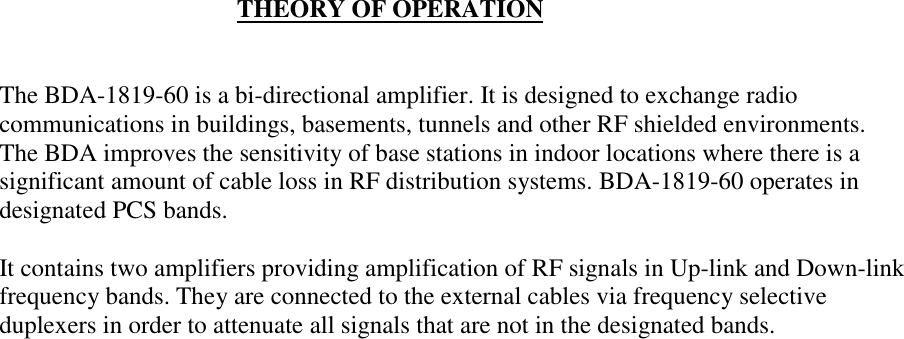                                       THEORY OF OPERATIONThe BDA-1819-60 is a bi-directional amplifier. It is designed to exchange radiocommunications in buildings, basements, tunnels and other RF shielded environments.The BDA improves the sensitivity of base stations in indoor locations where there is asignificant amount of cable loss in RF distribution systems. BDA-1819-60 operates indesignated PCS bands.It contains two amplifiers providing amplification of RF signals in Up-link and Down-linkfrequency bands. They are connected to the external cables via frequency selectiveduplexers in order to attenuate all signals that are not in the designated bands.