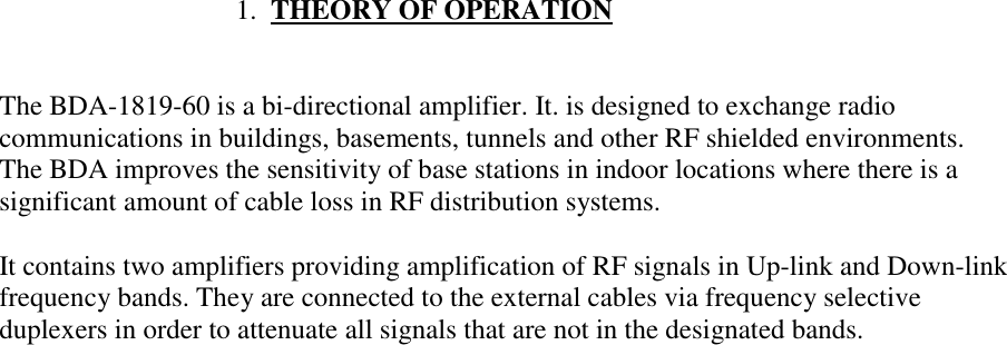                                   1.  THEORY OF OPERATIONThe BDA-1819-60 is a bi-directional amplifier. It. is designed to exchange radiocommunications in buildings, basements, tunnels and other RF shielded environments.The BDA improves the sensitivity of base stations in indoor locations where there is asignificant amount of cable loss in RF distribution systems.It contains two amplifiers providing amplification of RF signals in Up-link and Down-linkfrequency bands. They are connected to the external cables via frequency selectiveduplexers in order to attenuate all signals that are not in the designated bands.
