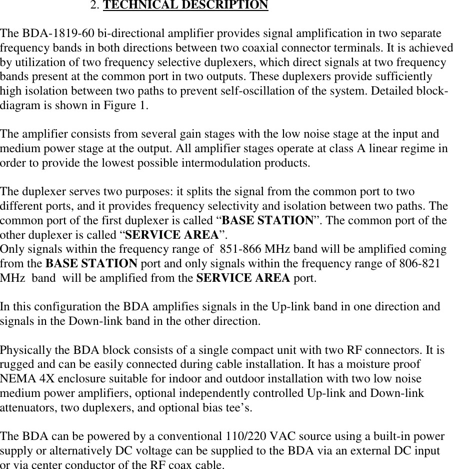                              2. TECHNICAL DESCRIPTIONThe BDA-1819-60 bi-directional amplifier provides signal amplification in two separatefrequency bands in both directions between two coaxial connector terminals. It is achievedby utilization of two frequency selective duplexers, which direct signals at two frequencybands present at the common port in two outputs. These duplexers provide sufficientlyhigh isolation between two paths to prevent self-oscillation of the system. Detailed block-diagram is shown in Figure 1.The amplifier consists from several gain stages with the low noise stage at the input andmedium power stage at the output. All amplifier stages operate at class A linear regime inorder to provide the lowest possible intermodulation products.The duplexer serves two purposes: it splits the signal from the common port to twodifferent ports, and it provides frequency selectivity and isolation between two paths. Thecommon port of the first duplexer is called “BASE STATION”. The common port of theother duplexer is called “SERVICE AREA”.Only signals within the frequency range of  851-866 MHz band will be amplified comingfrom the BASE STATION port and only signals within the frequency range of 806-821MHz  band  will be amplified from the SERVICE AREA port.In this configuration the BDA amplifies signals in the Up-link band in one direction andsignals in the Down-link band in the other direction.Physically the BDA block consists of a single compact unit with two RF connectors. It isrugged and can be easily connected during cable installation. It has a moisture proofNEMA 4X enclosure suitable for indoor and outdoor installation with two low noisemedium power amplifiers, optional independently controlled Up-link and Down-linkattenuators, two duplexers, and optional bias tee’s.The BDA can be powered by a conventional 110/220 VAC source using a built-in powersupply or alternatively DC voltage can be supplied to the BDA via an external DC inputor via center conductor of the RF coax cable.