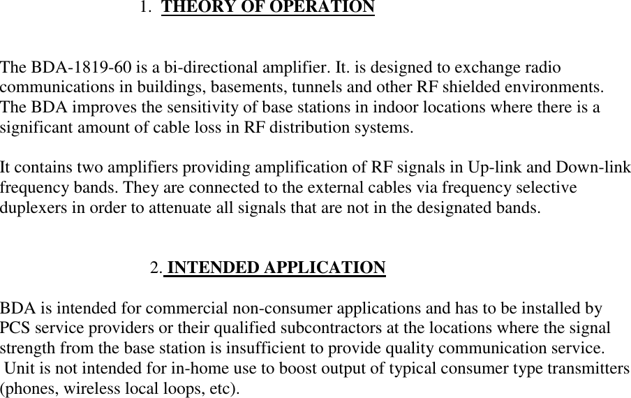                                 1.  THEORY OF OPERATIONThe BDA-1819-60 is a bi-directional amplifier. It. is designed to exchange radiocommunications in buildings, basements, tunnels and other RF shielded environments.The BDA improves the sensitivity of base stations in indoor locations where there is asignificant amount of cable loss in RF distribution systems.It contains two amplifiers providing amplification of RF signals in Up-link and Down-linkfrequency bands. They are connected to the external cables via frequency selectiveduplexers in order to attenuate all signals that are not in the designated bands.                                    2. INTENDED APPLICATIONBDA is intended for commercial non-consumer applications and has to be installed byPCS service providers or their qualified subcontractors at the locations where the signalstrength from the base station is insufficient to provide quality communication service. Unit is not intended for in-home use to boost output of typical consumer type transmitters(phones, wireless local loops, etc).