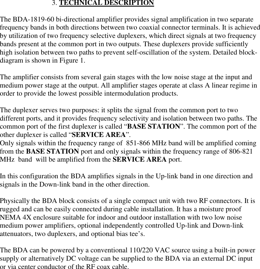                              3. TECHNICAL DESCRIPTIONThe BDA-1819-60 bi-directional amplifier provides signal amplification in two separatefrequency bands in both directions between two coaxial connector terminals. It is achievedby utilization of two frequency selective duplexers, which direct signals at two frequencybands present at the common port in two outputs. These duplexers provide sufficientlyhigh isolation between two paths to prevent self-oscillation of the system. Detailed block-diagram is shown in Figure 1.The amplifier consists from several gain stages with the low noise stage at the input andmedium power stage at the output. All amplifier stages operate at class A linear regime inorder to provide the lowest possible intermodulation products.The duplexer serves two purposes: it splits the signal from the common port to twodifferent ports, and it provides frequency selectivity and isolation between two paths. Thecommon port of the first duplexer is called “BASE STATION”. The common port of theother duplexer is called “SERVICE AREA”.Only signals within the frequency range of  851-866 MHz band will be amplified comingfrom the BASE STATION port and only signals within the frequency range of 806-821MHz  band  will be amplified from the SERVICE AREA port.In this configuration the BDA amplifies signals in the Up-link band in one direction andsignals in the Down-link band in the other direction.Physically the BDA block consists of a single compact unit with two RF connectors. It isrugged and can be easily connected during cable installation. It has a moisture proofNEMA 4X enclosure suitable for indoor and outdoor installation with two low noisemedium power amplifiers, optional independently controlled Up-link and Down-linkattenuators, two duplexers, and optional bias tee’s.The BDA can be powered by a conventional 110/220 VAC source using a built-in powersupply or alternatively DC voltage can be supplied to the BDA via an external DC inputor via center conductor of the RF coax cable.