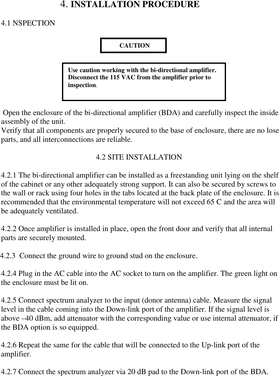                        4. INSTALLATION PROCEDURE4.1 NSPECTION Open the enclosure of the bi-directional amplifier (BDA) and carefully inspect the insideassembly of the unit.Verify that all components are properly secured to the base of enclosure, there are no loseparts, and all interconnections are reliable.                                                 4.2 SITE INSTALLATION4.2.1 The bi-directional amplifier can be installed as a freestanding unit lying on the shelfof the cabinet or any other adequately strong support. It can also be secured by screws tothe wall or rack using four holes in the tabs located at the back plate of the enclosure. It isrecommended that the environmental temperature will not exceed 65 C and the area willbe adequately ventilated.4.2.2 Once amplifier is installed in place, open the front door and verify that all internalparts are securely mounted. 4.2.3  Connect the ground wire to ground stud on the enclosure.4.2.4 Plug in the AC cable into the AC socket to turn on the amplifier. The green light onthe enclosure must be lit on.4.2.5 Connect spectrum analyzer to the input (donor antenna) cable. Measure the signallevel in the cable coming into the Down-link port of the amplifier. If the signal level isabove –40 dBm, add attenuator with the corresponding value or use internal attenuator, ifthe BDA option is so equipped.4.2.6 Repeat the same for the cable that will be connected to the Up-link port of theamplifier.4.2.7 Connect the spectrum analyzer via 20 dB pad to the Down-link port of the BDA.        CAUTIONUse caution working with the bi-directional amplifier.Disconnect the 115 VAC from the amplifier prior toinspection.