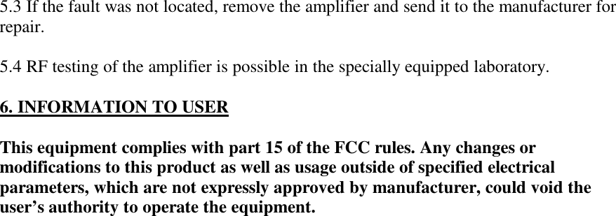 5.3 If the fault was not located, remove the amplifier and send it to the manufacturer forrepair.5.4 RF testing of the amplifier is possible in the specially equipped laboratory.6. INFORMATION TO USERThis equipment complies with part 15 of the FCC rules. Any changes ormodifications to this product as well as usage outside of specified electricalparameters, which are not expressly approved by manufacturer, could void theuser’s authority to operate the equipment.