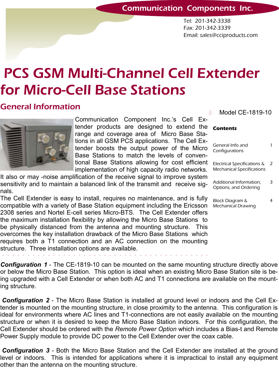 General Information Communication Component Inc.’s Cell Ex-tender products are designed to extend the range and coverage area of  Micro Base Sta-tions in all GSM PCS applications.  The Cell Ex-tender boosts the output power of the Micro Base Stations to match the levels of conven-tional Base Stations allowing for cost efficient implementation of high capacity radio networks.  It also or may -noise amplification of the receive signal to improve system sensitivity and to maintain a balanced link of the transmit and  receive sig-nals.  The Cell Extender is easy to install, requires no maintenance, and is fully compatible with a variety of Base Station equipment including the Ericsson 2308 series and Nortel E-cell series Micro-BTS.  The Cell Extender offers the maximum installation flexibility by allowing the Micro Base Stations  to be physically distanced from the antenna and mounting structure.  This overcomes the key installation drawback of the Micro Base Stations  which requires both a T1 connection and an AC connection on the mounting structure.  Three installation options are available. General Info and    Configurations 1 Electrical Specifications &amp; Mechanical Specifications 2 Additional Information, Options, and Ordering 3 Block Diagram &amp;  Mechanical Drawing 4 Contents Configuration 1 - The CE-1819-10 can be mounted on the same mounting structure directly above or below the Micro Base Station.  This option is ideal when an existing Micro Base Station site is be-ing upgraded with a Cell Extender or when both AC and T1 connections are available on the mount-ing structure.     Configuration 2 - The Micro Base Station is installed at ground level or indoors and the Cell Ex-tender is mounted on the mounting structure, in close proximity to the antenna.  This configuration is ideal for environments where AC lines and T1-connections are not easily available on the mounting structure or when it is desired to keep the Micro Base Station indoors.  For this configuration, the Cell Extender should be ordered with the Remote Power Option which includes a Bias-t and Remote Power Supply module to provide DC power to the Cell Extender over the coax cable.   Configuration 3 - Both the Micro Base Station and the Cell Extender are installed at the ground level or indoors.  This is intended for applications where it is impractical to install any equipment other than the antenna on the mounting structure. Tel:  201-342-3338 Fax: 201-342-3339 Email: sales@cciproducts.com Communication  Components  Inc.  PCS GSM Multi-Channel Cell Extender  for Micro-Cell Base Stations Model CE-1819-10  