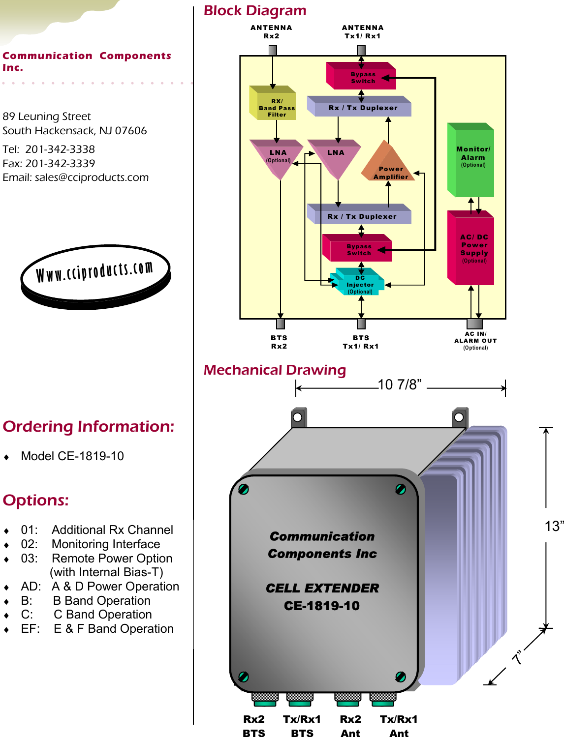 89 Leuning Street South Hackensack, NJ 07606 Tel:  201-342-3338 Fax: 201-342-3339 Email: sales@cciproducts.com Communication  Components  Inc. Www.cciproducts.com Mechanical Drawing Block Diagram Ordering Information: ♦  Model CE-1819-10 ♦  01:    Additional Rx Channel ♦  02:    Monitoring Interface ♦  03:    Remote Power Option       (with Internal Bias-T) ♦  AD:   A &amp; D Power Operation ♦  B:      B Band Operation ♦  C:      C Band Operation ♦  EF:    E &amp; F Band Operation Options: BypassSwitchRx / Tx DuplexerRX/Band PassFilterLNAPowerAmplifierAC/ DCPowerSupply(Optional)Monitor/Alarm(Optional)ANTENNATx1/ Rx1BypassSwitchRx / Tx DuplexerDCInjector(Optional)ANTENNARx2LNA(Optional)BTSTx1/ Rx1BTSRx2AC IN/ALARM OUT(Optional)Tx/Rx1 BTS Rx2 BTS 10 7/8” 13” 7” Tx/Rx1 Ant Rx2 Ant Communication Components Inc  CELL EXTENDER CE-1819-10 