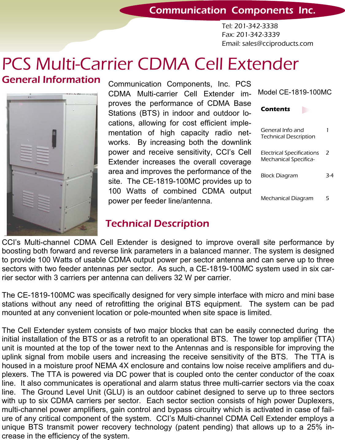 Technical Description General Info and    Technical Description 1 Electrical Specifications Mechanical Specifica-2 Block Diagram  3-4 Mechanical Diagram  5 Contents CCI’s Multi-channel CDMA Cell Extender is designed to improve overall site performance by boosting both forward and reverse link parameters in a balanced manner. The system is designed to provide 100 Watts of usable CDMA output power per sector antenna and can serve up to three sectors with two feeder antennas per sector.  As such, a CE-1819-100MC system used in six car-rier sector with 3 carriers per antenna can delivers 32 W per carrier.    The CE-1819-100MC was specifically designed for very simple interface with micro and mini base stations without any need of retrofitting the original BTS equipment.  The system can be pad mounted at any convenient location or pole-mounted when site space is limited.    The Cell Extender system consists of two major blocks that can be easily connected during  the initial installation of the BTS or as a retrofit to an operational BTS.  The tower top amplifier (TTA) unit is mounted at the top of the tower next to the Antennas and is responsible for improving the uplink signal from mobile users and increasing the receive sensitivity of the BTS.  The TTA is housed in a moisture proof NEMA 4X enclosure and contains low noise receive amplifiers and du-plexers. The TTA is powered via DC power that is coupled onto the center conductor of the coax line.  It also communicates is operational and alarm status three multi-carrier sectors via the coax line.  The Ground Level Unit (GLU) is an outdoor cabinet designed to serve up to three sectors with up to six CDMA carriers per sector.  Each sector section consists of high power Duplexers, multi-channel power amplifiers, gain control and bypass circuitry which is activated in case of fail-ure of any critical component of the system.  CCI’s Multi-channel CDMA Cell Extender employs a unique BTS transmit power recovery technology (patent pending) that allows up to a 25% in-crease in the efficiency of the system.   Communication  Components  Inc. Tel: 201-342-3338 Fax: 201-342-3339 Email: sales@cciproducts.com PCS Multi-Carrier CDMA Cell Extender Model CE-1819-100MC General Information  Communication Components, Inc. PCS CDMA Multi-carrier Cell Extender im-proves the performance of CDMA Base Stations (BTS) in indoor and outdoor lo-cations, allowing for cost efficient imple-mentation of high capacity radio net-works.  By increasing both the downlink power and receive sensitivity, CCI’s Cell Extender increases the overall coverage area and improves the performance of the site.  The CE-1819-100MC provides up to 100 Watts of combined CDMA output power per feeder line/antenna. 