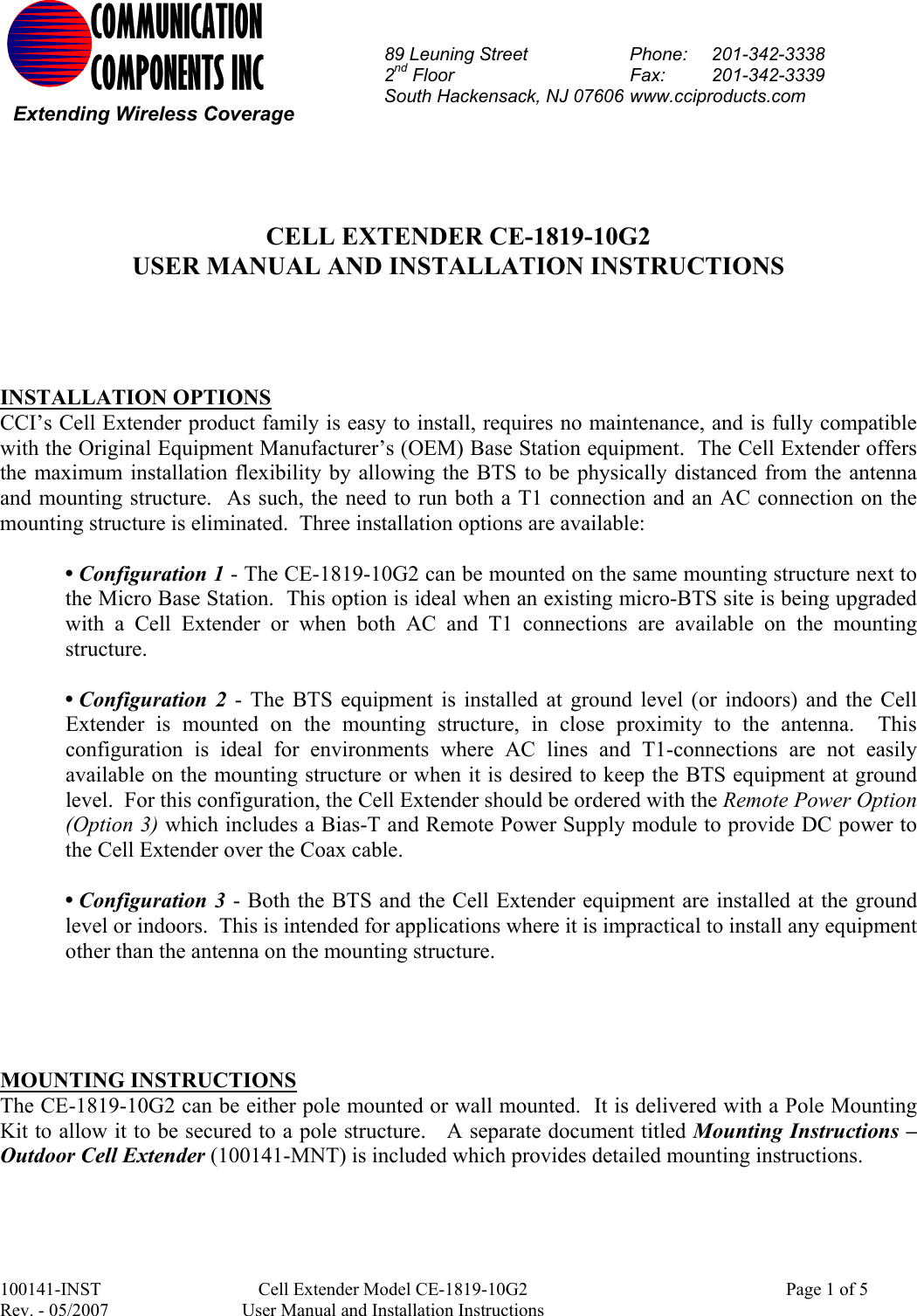 100141-INST  Cell Extender Model CE-1819-10G2    Page 1 of 5  Rev. - 05/2007  User Manual and Installation Instructions            CELL EXTENDER CE-1819-10G2 USER MANUAL AND INSTALLATION INSTRUCTIONS      INSTALLATION OPTIONS CCI’s Cell Extender product family is easy to install, requires no maintenance, and is fully compatible with the Original Equipment Manufacturer’s (OEM) Base Station equipment.  The Cell Extender offers the maximum installation flexibility by allowing the BTS to be physically distanced from the antenna and mounting structure.  As such, the need to run both a T1 connection and an AC connection on the mounting structure is eliminated.  Three installation options are available:   • Configuration 1 - The CE-1819-10G2 can be mounted on the same mounting structure next to the Micro Base Station.  This option is ideal when an existing micro-BTS site is being upgraded with a Cell Extender or when both AC and T1 connections are available on the mounting structure.    • Configuration 2 - The BTS equipment is installed at ground level (or indoors) and the Cell Extender is mounted on the mounting structure, in close proximity to the antenna.  This configuration is ideal for environments where AC lines and T1-connections are not easily available on the mounting structure or when it is desired to keep the BTS equipment at ground level.  For this configuration, the Cell Extender should be ordered with the Remote Power Option (Option 3) which includes a Bias-T and Remote Power Supply module to provide DC power to the Cell Extender over the Coax cable.  • Configuration 3 - Both the BTS and the Cell Extender equipment are installed at the ground level or indoors.  This is intended for applications where it is impractical to install any equipment other than the antenna on the mounting structure.     MOUNTING INSTRUCTIONS The CE-1819-10G2 can be either pole mounted or wall mounted.  It is delivered with a Pole Mounting Kit to allow it to be secured to a pole structure.   A separate document titled Mounting Instructions – Outdoor Cell Extender (100141-MNT) is included which provides detailed mounting instructions.   COMMUNICATION COMPONENTS INC Extending Wireless Coverage 89 Leuning Street  Phone:  201-342-3338 2nd Floor  Fax:     201-342-3339 South Hackensack, NJ 07606 www.cciproducts.com 