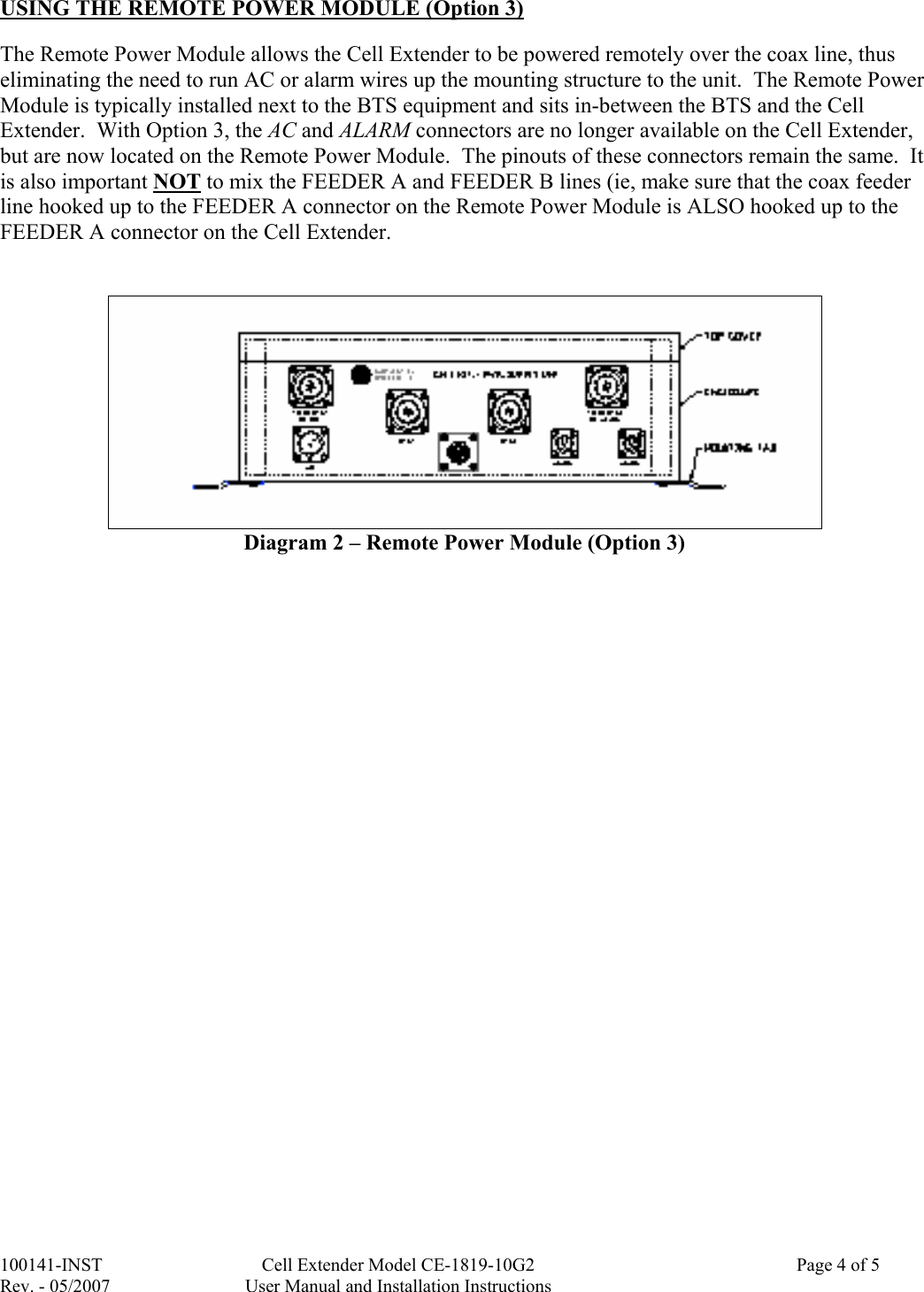 100141-INST  Cell Extender Model CE-1819-10G2    Page 4 of 5  Rev. - 05/2007  User Manual and Installation Instructions  USING THE REMOTE POWER MODULE (Option 3)  The Remote Power Module allows the Cell Extender to be powered remotely over the coax line, thus eliminating the need to run AC or alarm wires up the mounting structure to the unit.  The Remote Power Module is typically installed next to the BTS equipment and sits in-between the BTS and the Cell Extender.  With Option 3, the AC and ALARM connectors are no longer available on the Cell Extender, but are now located on the Remote Power Module.  The pinouts of these connectors remain the same.  It is also important NOT to mix the FEEDER A and FEEDER B lines (ie, make sure that the coax feeder line hooked up to the FEEDER A connector on the Remote Power Module is ALSO hooked up to the FEEDER A connector on the Cell Extender.     Diagram 2 – Remote Power Module (Option 3)                                 