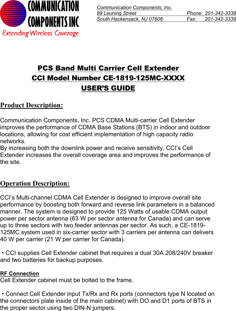  Communication Components, Inc. 89 Leuning Street    Phone:  201-342-3338South Hackensack, NJ 07606    Fax:   201-342-3339    PCS Band Multi Carrier Cell Extender CCI Model Number CE-1819-125MC-XXXX USER’S GUIDE  Product Description:  Communication Components, Inc. PCS CDMA Multi-carrier Cell Extender improves the performance of CDMA Base Stations (BTS) in indoor and outdoor locations, allowing for cost efficient implementation of high capacity radio networks. By increasing both the downlink power and receive sensitivity, CCI’s Cell Extender increases the overall coverage area and improves the performance of the site.    Operation Description:  CCI’s Multi-channel CDMA Cell Extender is designed to improve overall site performance by boosting both forward and reverse link parameters in a balanced manner. The system is designed to provide 125 Watts of usable CDMA output power per sector antenna (63 W per sector antenna for Canada) and can serve up to three sectors with two feeder antennas per sector. As such, a CE-1819-125MC system used in six-carrier sector with 3 carriers per antenna can delivers 40 W per carrier (21 W per carrier for Canada).   • CCI supplies Cell Extender cabinet that requires a dual 30A 208/240V breaker and two batteries for backup purposes.   RF Connection Cell Extender cabinet must be bolted to the frame.   • Connect Cell Extender input Tx/Rx and Rx ports (connectors type N located on the connectors plate inside of the main cabinet) with DO and D1 ports of BTS in the proper sector using two DIN-N jumpers.  