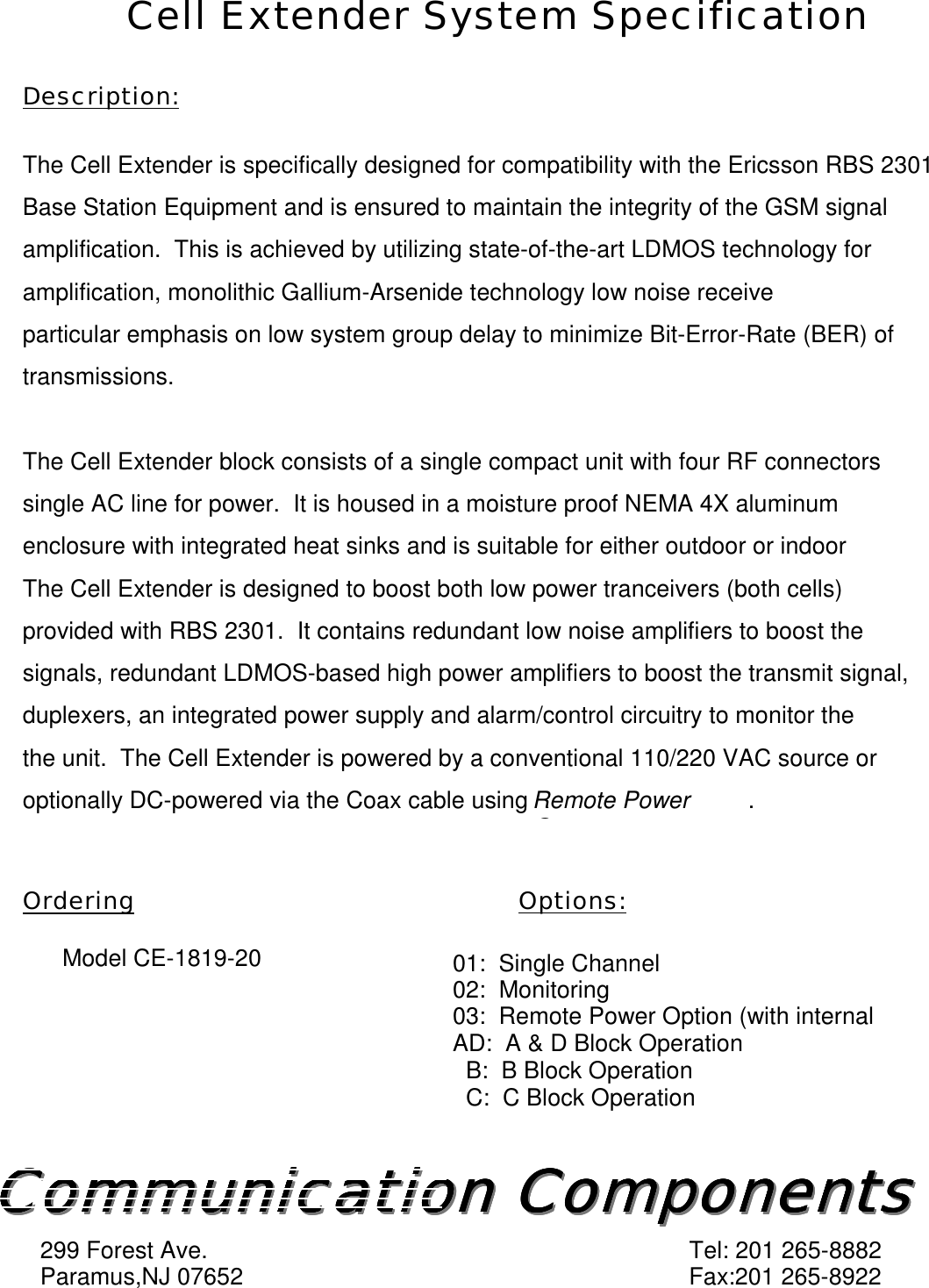 Cell Extender System SpecificationDescription:The Cell Extender is specifically designed for compatibility with the Ericsson RBS 2301Base Station Equipment and is ensured to maintain the integrity of the GSM signalamplification.  This is achieved by utilizing state-of-the-art LDMOS technology foramplification, monolithic Gallium-Arsenide technology low noise receiveparticular emphasis on low system group delay to minimize Bit-Error-Rate (BER) oftransmissions.The Cell Extender block consists of a single compact unit with four RF connectorssingle AC line for power.  It is housed in a moisture proof NEMA 4X aluminumenclosure with integrated heat sinks and is suitable for either outdoor or indoorThe Cell Extender is designed to boost both low power tranceivers (both cells)provided with RBS 2301.  It contains redundant low noise amplifiers to boost thesignals, redundant LDMOS-based high power amplifiers to boost the transmit signal,duplexers, an integrated power supply and alarm/control circuitry to monitor thethe unit.  The Cell Extender is powered by a conventional 110/220 VAC source oroptionally DC-powered via the Coax cable using Remote PowerO.Ordering Options:      Model CE-1819-20 01:  Single Channel02:  Monitoring03:  Remote Power Option (with internalAD:  A &amp; D Block Operation  B:  B Block Operation  C:  C Block OperationCommunication ComponentsCommunication ComponentsCommunication ComponentsCommunication ComponentsCommunication ComponentsCommunication ComponentsCommunication ComponentsCommunication Components299 Forest Ave. Tel: 201 265-8882Paramus,NJ 07652 Fax:201 265-8922