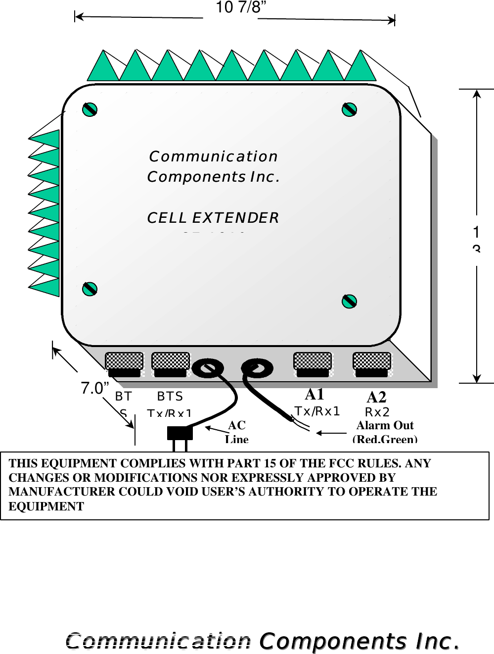                                              Communication Components Inc.Communication Components Inc.Communication Components Inc.Communication Components Inc.     1310 7/8”7.0”CommunicationCommunication  Components Inc.Components Inc.   CELL EXTENDERCELL EXTENDER CECE--18191819    Tx/Rx1 A1BTS Tx/Rx1 AC Line Alarm Out (Red,Green) A2    Rx2 BTS THIS EQUIPMENT COMPLIES WITH PART 15 OF THE FCC RULES. ANY CHANGES OR MODIFICATIONS NOR EXPRESSLY APPROVED BY MANUFACTURER COULD VOID USER’S AUTHORITY TO OPERATE THE EQUIPMENT 