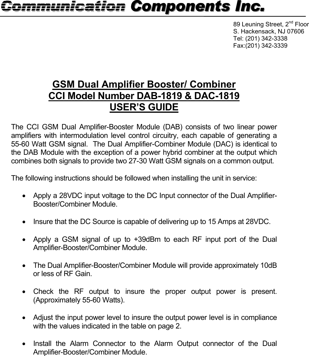   GSM Dual Amplifier Booster/ Combiner CCI Model Number DAB-1819 &amp; DAC-1819 USER’S GUIDE  The CCI GSM Dual Amplifier-Booster Module (DAB) consists of two linear power amplifiers with intermodulation level control circuitry, each capable of generating a 55-60 Watt GSM signal.  The Dual Amplifier-Combiner Module (DAC) is identical to the DAB Module with the exception of a power hybrid combiner at the output which combines both signals to provide two 27-30 Watt GSM signals on a common output.  The following instructions should be followed when installing the unit in service:  •  Apply a 28VDC input voltage to the DC Input connector of the Dual Amplifier-Booster/Combiner Module.  •  Insure that the DC Source is capable of delivering up to 15 Amps at 28VDC.  •  Apply a GSM signal of up to +39dBm to each RF input port of the Dual Amplifier-Booster/Combiner Module.  •  The Dual Amplifier-Booster/Combiner Module will provide approximately 10dB or less of RF Gain.  •  Check the RF output to insure the proper output power is present. (Approximately 55-60 Watts).  •  Adjust the input power level to insure the output power level is in compliance with the values indicated in the table on page 2.  •  Install the Alarm Connector to the Alarm Output connector of the Dual Amplifier-Booster/Combiner Module.       Communication Components Inc.Communication Components Inc. 89 Leuning Street, 2nd Floor S. Hackensack, NJ 07606 Tel: (201) 342-3338 Fax:(201) 342-3339  