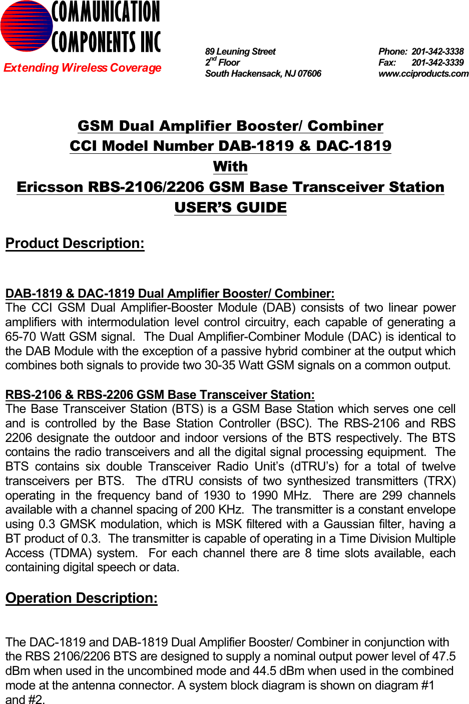  GSM Dual Amplifier Booster/ Combiner CCI Model Number DAB-1819 &amp; DAC-1819 With Ericsson RBS-2106/2206 GSM Base Transceiver Station USER’S GUIDE  Product Description:   DAB-1819 &amp; DAC-1819 Dual Amplifier Booster/ Combiner: The CCI GSM Dual Amplifier-Booster Module (DAB) consists of two linear power amplifiers with intermodulation level control circuitry, each capable of generating a 65-70 Watt GSM signal.  The Dual Amplifier-Combiner Module (DAC) is identical to the DAB Module with the exception of a passive hybrid combiner at the output which combines both signals to provide two 30-35 Watt GSM signals on a common output.  RBS-2106 &amp; RBS-2206 GSM Base Transceiver Station: The Base Transceiver Station (BTS) is a GSM Base Station which serves one cell and is controlled by the Base Station Controller (BSC). The RBS-2106 and RBS 2206 designate the outdoor and indoor versions of the BTS respectively. The BTS contains the radio transceivers and all the digital signal processing equipment.  The BTS contains six double Transceiver Radio Unit’s (dTRU’s) for a total of twelve transceivers per BTS.  The dTRU consists of two synthesized transmitters (TRX) operating in the frequency band of 1930 to 1990 MHz.  There are 299 channels available with a channel spacing of 200 KHz.  The transmitter is a constant envelope using 0.3 GMSK modulation, which is MSK filtered with a Gaussian filter, having a BT product of 0.3.  The transmitter is capable of operating in a Time Division Multiple Access (TDMA) system.  For each channel there are 8 time slots available, each containing digital speech or data.  Operation Description:   The DAC-1819 and DAB-1819 Dual Amplifier Booster/ Combiner in conjunction with the RBS 2106/2206 BTS are designed to supply a nominal output power level of 47.5  dBm when used in the uncombined mode and 44.5 dBm when used in the combined mode at the antenna connector. A system block diagram is shown on diagram #1 and #2. COMMUNICATION COMPONENTS INC Extending Wireless Coverage 89 Leuning Street   Phone: 201-342-3338 2nd Floor  Fax:   201-342-3339 South Hackensack, NJ 07606   www.cciproducts.com 