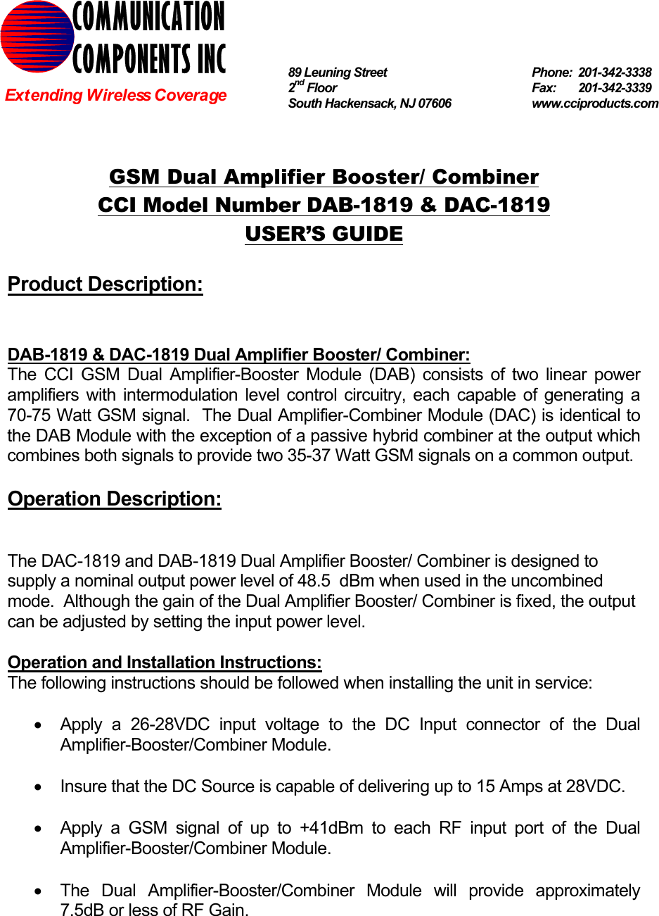   GSM Dual Amplifier Booster/ Combiner CCI Model Number DAB-1819 &amp; DAC-1819 USER’S GUIDE  Product Description:   DAB-1819 &amp; DAC-1819 Dual Amplifier Booster/ Combiner: The CCI GSM Dual Amplifier-Booster Module (DAB) consists of two linear power amplifiers with intermodulation level control circuitry, each capable of generating a 70-75 Watt GSM signal.  The Dual Amplifier-Combiner Module (DAC) is identical to the DAB Module with the exception of a passive hybrid combiner at the output which combines both signals to provide two 35-37 Watt GSM signals on a common output.  Operation Description:   The DAC-1819 and DAB-1819 Dual Amplifier Booster/ Combiner is designed to supply a nominal output power level of 48.5  dBm when used in the uncombined mode.  Although the gain of the Dual Amplifier Booster/ Combiner is fixed, the output can be adjusted by setting the input power level.    Operation and Installation Instructions: The following instructions should be followed when installing the unit in service:  •  Apply a 26-28VDC input voltage to the DC Input connector of the Dual Amplifier-Booster/Combiner Module.  •  Insure that the DC Source is capable of delivering up to 15 Amps at 28VDC.  •  Apply a GSM signal of up to +41dBm to each RF input port of the Dual Amplifier-Booster/Combiner Module.  •  The Dual Amplifier-Booster/Combiner Module will provide approximately 7.5dB or less of RF Gain.  COMMUNICATION COMPONENTS INC Extending Wireless Coverage 89 Leuning Street   Phone: 201-342-3338 2nd Floor  Fax:   201-342-3339 South Hackensack, NJ 07606   www.cciproducts.com 