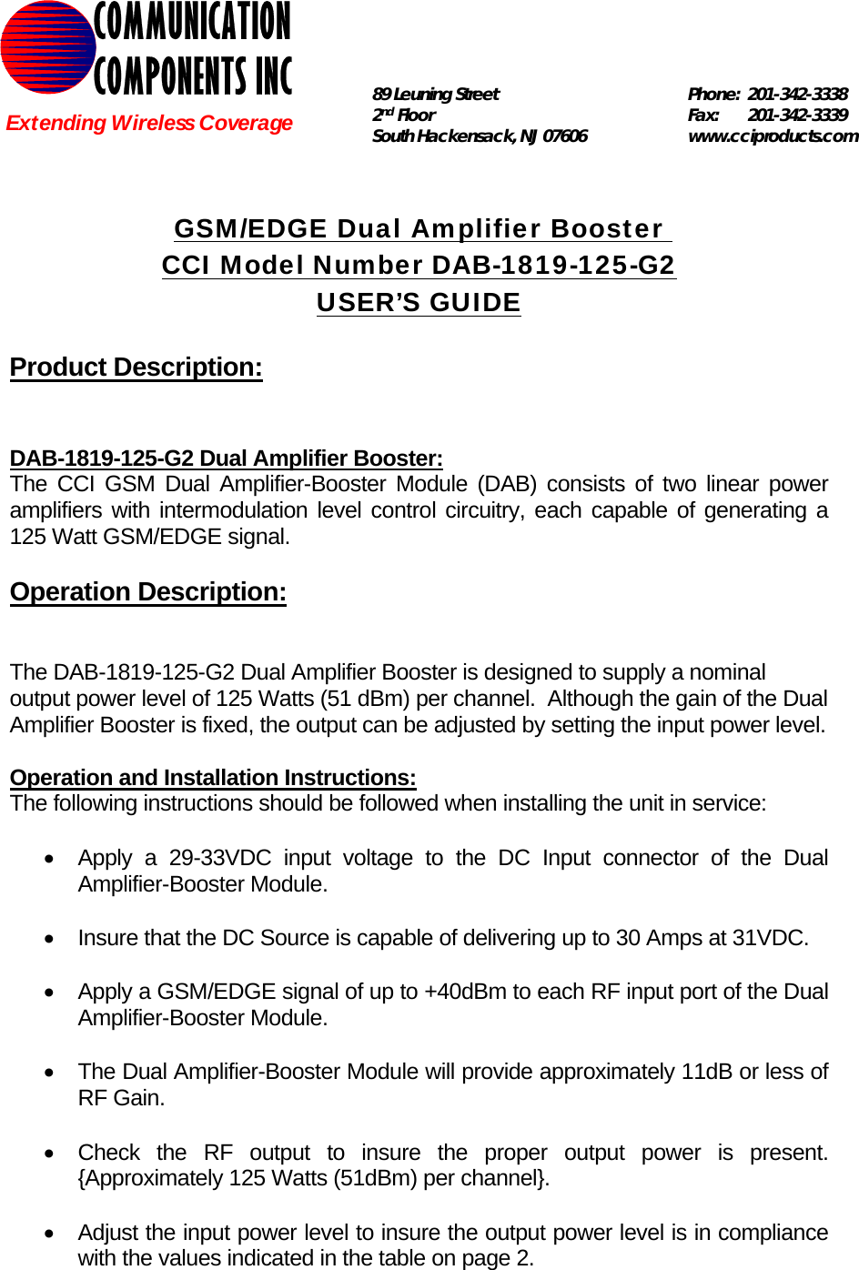   GSM/EDGE Dual Amplifier Booster  CCI Model Number DAB-1819-125-G2 USER’S GUIDE  Product Description:   DAB-1819-125-G2 Dual Amplifier Booster: The CCI GSM Dual Amplifier-Booster Module (DAB) consists of two linear power amplifiers with intermodulation level control circuitry, each capable of generating a 125 Watt GSM/EDGE signal.    Operation Description:   The DAB-1819-125-G2 Dual Amplifier Booster is designed to supply a nominal output power level of 125 Watts (51 dBm) per channel.  Although the gain of the Dual Amplifier Booster is fixed, the output can be adjusted by setting the input power level.    Operation and Installation Instructions: The following instructions should be followed when installing the unit in service:  •  Apply a 29-33VDC input voltage to the DC Input connector of the Dual Amplifier-Booster Module.  •  Insure that the DC Source is capable of delivering up to 30 Amps at 31VDC.  •  Apply a GSM/EDGE signal of up to +40dBm to each RF input port of the Dual Amplifier-Booster Module.  •  The Dual Amplifier-Booster Module will provide approximately 11dB or less of RF Gain.  •  Check the RF output to insure the proper output power is present. {Approximately 125 Watts (51dBm) per channel}.  •  Adjust the input power level to insure the output power level is in compliance with the values indicated in the table on page 2. COMMUNICATION COMPONENTS INC Extending Wireless Coverage 89 Leuning Street   Phone: 201-342-3338 2nd Floor  Fax:   201-342-3339 South Hackensack, NJ 07606   www.cciproducts.com  