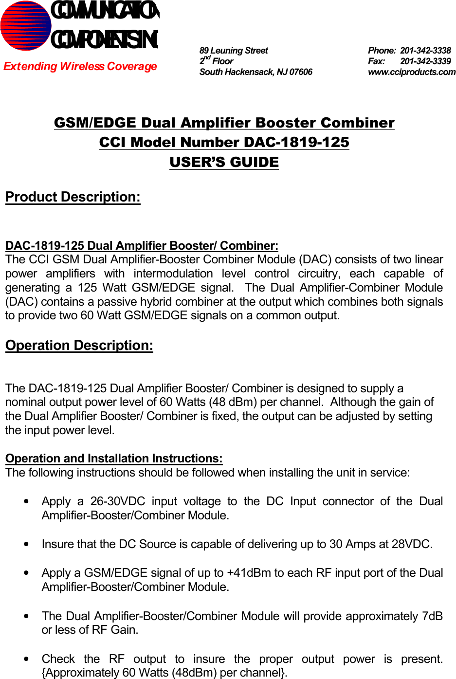   GSM/EDGE Dual Amplifier Booster Combiner CCI Model Number DAC-1819-125 USER’S GUIDE  Product Description:   DAC-1819-125 Dual Amplifier Booster/ Combiner: The CCI GSM Dual Amplifier-Booster Combiner Module (DAC) consists of two linear power amplifiers with intermodulation level control circuitry, each capable of generating a 125 Watt GSM/EDGE signal.  The Dual Amplifier-Combiner Module (DAC) contains a passive hybrid combiner at the output which combines both signals to provide two 60 Watt GSM/EDGE signals on a common output.  Operation Description:   The DAC-1819-125 Dual Amplifier Booster/ Combiner is designed to supply a nominal output power level of 60 Watts (48 dBm) per channel.  Although the gain of the Dual Amplifier Booster/ Combiner is fixed, the output can be adjusted by setting the input power level.    Operation and Installation Instructions: The following instructions should be followed when installing the unit in service:  •  Apply a 26-30VDC input voltage to the DC Input connector of the Dual Amplifier-Booster/Combiner Module.  •  Insure that the DC Source is capable of delivering up to 30 Amps at 28VDC.  •  Apply a GSM/EDGE signal of up to +41dBm to each RF input port of the Dual Amplifier-Booster/Combiner Module.  •  The Dual Amplifier-Booster/Combiner Module will provide approximately 7dB or less of RF Gain.  •  Check the RF output to insure the proper output power is present. {Approximately 60 Watts (48dBm) per channel}. COMMUNICATION COMPONENTS INC Extending Wireless Coverage 89 Leuning Street   Phone: 201-342-3338 2nd Floor  Fax:   201-342-3339 South Hackensack, NJ 07606   www.cciproducts.com 