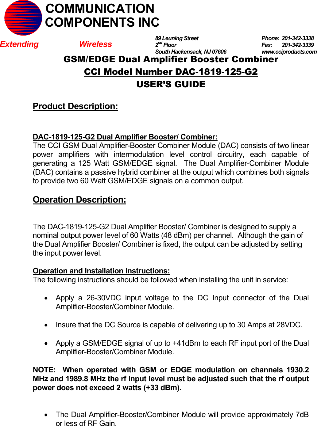   GSM/EDGE Dual Amplifier Booster Combiner CCI Model Number DAC-1819-125-G2 USER’S GUIDE  Product Description:   DAC-1819-125-G2 Dual Amplifier Booster/ Combiner: The CCI GSM Dual Amplifier-Booster Combiner Module (DAC) consists of two linear power amplifiers with intermodulation level control circuitry, each capable of generating a 125 Watt GSM/EDGE signal.  The Dual Amplifier-Combiner Module (DAC) contains a passive hybrid combiner at the output which combines both signals to provide two 60 Watt GSM/EDGE signals on a common output.  Operation Description:   The DAC-1819-125-G2 Dual Amplifier Booster/ Combiner is designed to supply a nominal output power level of 60 Watts (48 dBm) per channel.  Although the gain of the Dual Amplifier Booster/ Combiner is fixed, the output can be adjusted by setting the input power level.    Operation and Installation Instructions: The following instructions should be followed when installing the unit in service:  •  Apply a 26-30VDC input voltage to the DC Input connector of the Dual Amplifier-Booster/Combiner Module.  •  Insure that the DC Source is capable of delivering up to 30 Amps at 28VDC.  •  Apply a GSM/EDGE signal of up to +41dBm to each RF input port of the Dual Amplifier-Booster/Combiner Module.  NOTE:  When operated with GSM or EDGE modulation on channels 1930.2 MHz and 1989.8 MHz the rf input level must be adjusted such that the rf output power does not exceed 2 watts (+33 dBm).   •  The Dual Amplifier-Booster/Combiner Module will provide approximately 7dB or less of RF Gain.  89 Leuning Street   Phone: 201-342-3338 2nd Floor  Fax:   201-342-3339 South Hackensack, NJ 07606   www.cciproducts.com   COMMUNICATIONCOMPONENTS INCExtending Wireless 