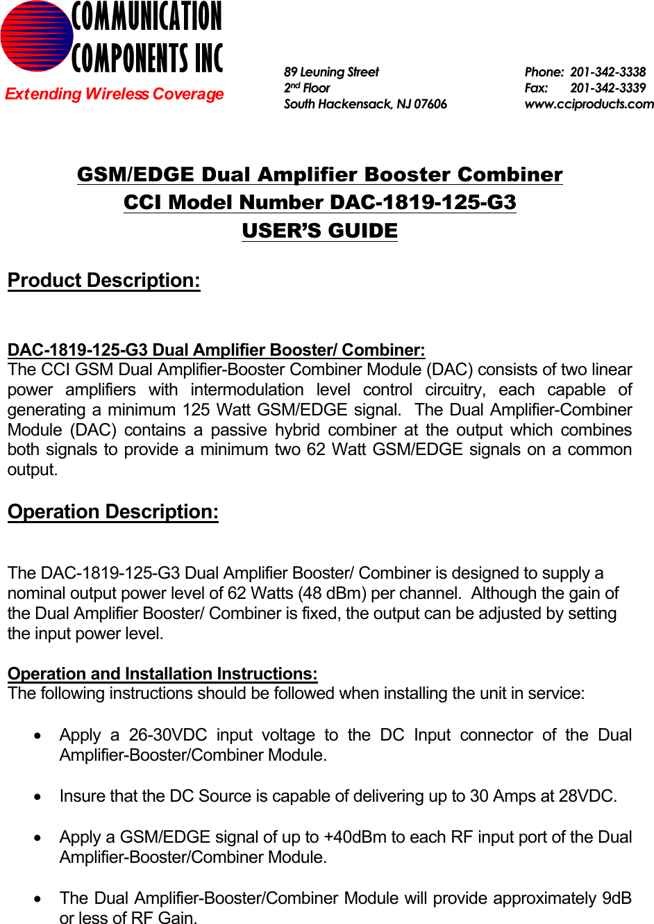   GSM/EDGE Dual Amplifier Booster Combiner CCI Model Number DAC-1819-125-G3 USER’S GUIDE  Product Description:   DAC-1819-125-G3 Dual Amplifier Booster/ Combiner: The CCI GSM Dual Amplifier-Booster Combiner Module (DAC) consists of two linear power amplifiers with intermodulation level control circuitry, each capable of generating a minimum 125 Watt GSM/EDGE signal.  The Dual Amplifier-Combiner Module (DAC) contains a passive hybrid combiner at the output which combines both signals to provide a minimum two 62 Watt GSM/EDGE signals on a common output.  Operation Description:   The DAC-1819-125-G3 Dual Amplifier Booster/ Combiner is designed to supply a nominal output power level of 62 Watts (48 dBm) per channel.  Although the gain of the Dual Amplifier Booster/ Combiner is fixed, the output can be adjusted by setting the input power level.    Operation and Installation Instructions: The following instructions should be followed when installing the unit in service:  •  Apply a 26-30VDC input voltage to the DC Input connector of the Dual Amplifier-Booster/Combiner Module.  •  Insure that the DC Source is capable of delivering up to 30 Amps at 28VDC.  •  Apply a GSM/EDGE signal of up to +40dBm to each RF input port of the Dual Amplifier-Booster/Combiner Module.  •  The Dual Amplifier-Booster/Combiner Module will provide approximately 9dB or less of RF Gain.  COMMUNICATION COMPONENTS INC Extending Wireless Coverage 89 Leuning Street   Phone: 201-342-3338 2nd Floor  Fax:   201-342-3339 South Hackensack, NJ 07606   www.cciproducts.com  