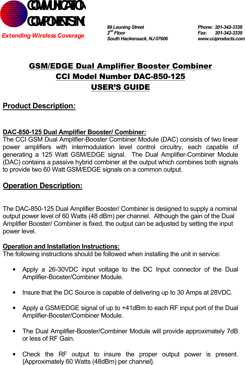   GSM/EDGE Dual Amplifier Booster Combiner CCI Model Number DAC-850-125 USER’S GUIDE  Product Description:   DAC-850-125 Dual Amplifier Booster/ Combiner: The CCI GSM Dual Amplifier-Booster Combiner Module (DAC) consists of two linear power amplifiers with intermodulation level control circuitry, each capable of generating a 125 Watt GSM/EDGE signal.  The Dual Amplifier-Combiner Module (DAC) contains a passive hybrid combiner at the output which combines both signals to provide two 60 Watt GSM/EDGE signals on a common output.  Operation Description:   The DAC-850-125 Dual Amplifier Booster/ Combiner is designed to supply a nominal output power level of 60 Watts (48 dBm) per channel.  Although the gain of the Dual Amplifier Booster/ Combiner is fixed, the output can be adjusted by setting the input power level.    Operation and Installation Instructions: The following instructions should be followed when installing the unit in service:  •  Apply a 26-30VDC input voltage to the DC Input connector of the Dual Amplifier-Booster/Combiner Module.  •  Insure that the DC Source is capable of delivering up to 30 Amps at 28VDC.  •  Apply a GSM/EDGE signal of up to +41dBm to each RF input port of the Dual Amplifier-Booster/Combiner Module.  •  The Dual Amplifier-Booster/Combiner Module will provide approximately 7dB or less of RF Gain.  •  Check the RF output to insure the proper output power is present. {Approximately 60 Watts (48dBm) per channel}. COMMUNICATION COMPONENTS INC Extending Wireless Coverage 89 Leuning Street   Phone: 201-342-3338 2nd Floor  Fax:   201-342-3339 South Hackensack, NJ 07606   www.cciproducts.com 