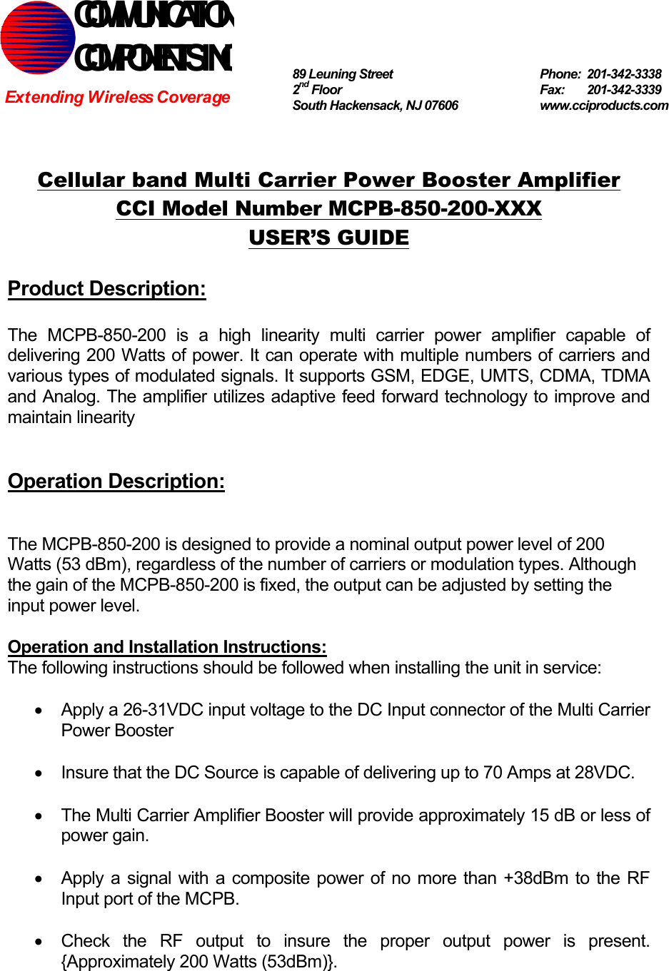   Cellular band Multi Carrier Power Booster Amplifier CCI Model Number MCPB-850-200-XXX USER’S GUIDE  Product Description:  The MCPB-850-200 is a high linearity multi carrier power amplifier capable of delivering 200 Watts of power. It can operate with multiple numbers of carriers and various types of modulated signals. It supports GSM, EDGE, UMTS, CDMA, TDMA and Analog. The amplifier utilizes adaptive feed forward technology to improve and maintain linearity   Operation Description:   The MCPB-850-200 is designed to provide a nominal output power level of 200 Watts (53 dBm), regardless of the number of carriers or modulation types. Although the gain of the MCPB-850-200 is fixed, the output can be adjusted by setting the input power level.  Operation and Installation Instructions: The following instructions should be followed when installing the unit in service:  •  Apply a 26-31VDC input voltage to the DC Input connector of the Multi Carrier Power Booster  •  Insure that the DC Source is capable of delivering up to 70 Amps at 28VDC.  •  The Multi Carrier Amplifier Booster will provide approximately 15 dB or less of power gain.  •  Apply a signal with a composite power of no more than +38dBm to the RF Input port of the MCPB.  •  Check the RF output to insure the proper output power is present. {Approximately 200 Watts (53dBm)}.  COMMUNICATION COMPONENTS INC Extending Wireless Coverage 89 Leuning Street   Phone: 201-342-3338 2nd Floor  Fax:   201-342-3339 South Hackensack, NJ 07606   www.cciproducts.com 