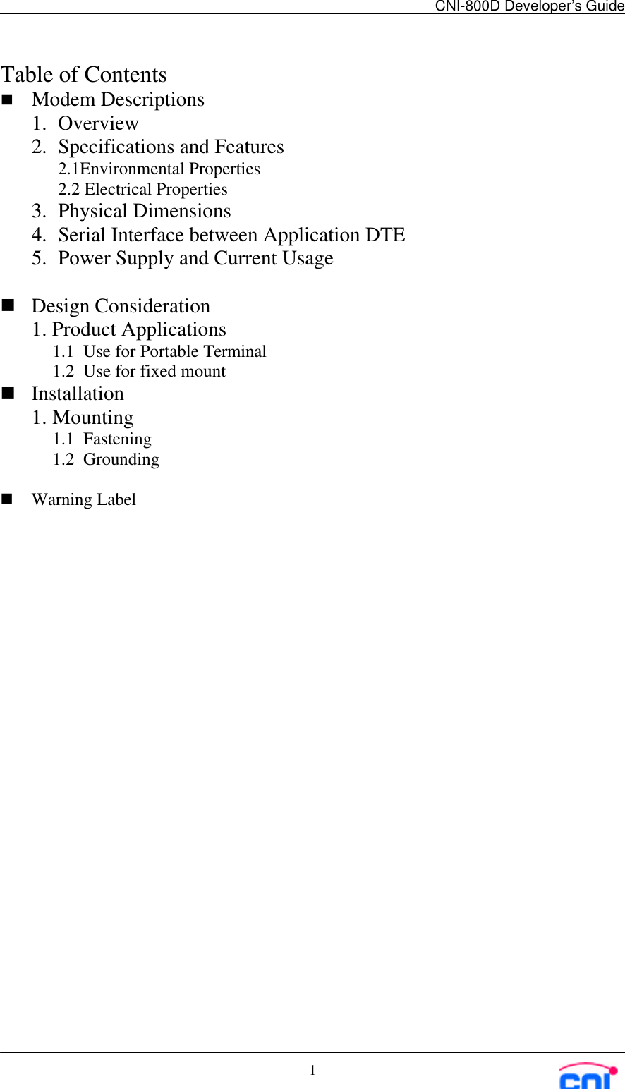 CNI-800D Developer’s Guide1Table of Contentsn Modem Descriptions1. Overview2. Specifications and Features2.1Environmental Properties2.2 Electrical Properties3. Physical Dimensions4. Serial Interface between Application DTE5. Power Supply and Current Usagen Design Consideration1. Product Applications1.1 Use for Portable Terminal1.2 Use for fixed mountn Installation1. Mounting1.1 Fastening1.2 Groundingn Warning Label