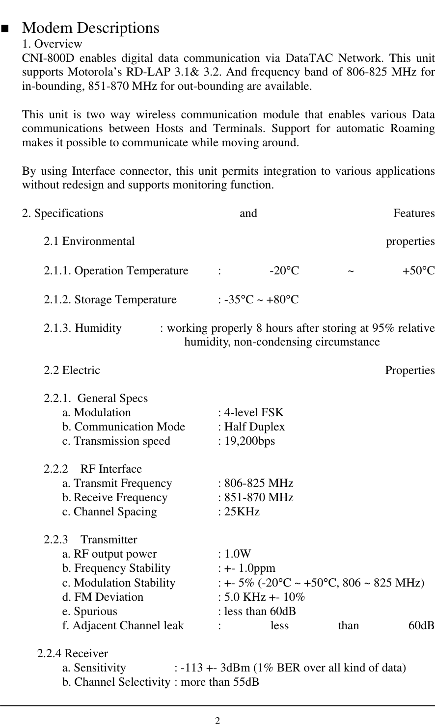 2n Modem Descriptions1. OverviewCNI-800D enables digital data communication via DataTAC Network. This unitsupports Motorola’s RD-LAP 3.1&amp; 3.2. And frequency band of 806-825 MHz forin-bounding, 851-870 MHz for out-bounding are available.This unit is two way wireless communication module that enables various Datacommunications between Hosts and Terminals. Support for automatic Roamingmakes it possible to communicate while moving around.By using Interface connector, this unit permits integration to various applicationswithout redesign and supports monitoring function.2. Specifications and Features2.1 Environmental properties2.1.1. Operation Temperature  : -20°C ~ +50°C2.1.2. Storage Temperature : -35°C ~ +80°C2.1.3. Humidity           : working properly 8 hours after storing at 95% relativehumidity, non-condensing circumstance2.2 Electric Properties2.2.1.  General Specsa. Modulation  : 4-level FSKb. Communication Mode  : Half Duplexc. Transmission speed : 19,200bps2.2.2 RF Interfacea. Transmit Frequency  : 806-825 MHzb. Receive Frequency  : 851-870 MHzc. Channel Spacing : 25KHz2.2.3 Transmittera. RF output power  : 1.0Wb. Frequency Stability : +- 1.0ppmc. Modulation Stability : +- 5% (-20°C ~ +50°C, 806 ~ 825 MHz)d. FM Deviation : 5.0 KHz +- 10%e. Spurious : less than 60dB f. Adjacent Channel leak : less than 60dB 2.2.4 Receivera. Sensitivity : -113 +- 3dBm (1% BER over all kind of data)b. Channel Selectivity : more than 55dB