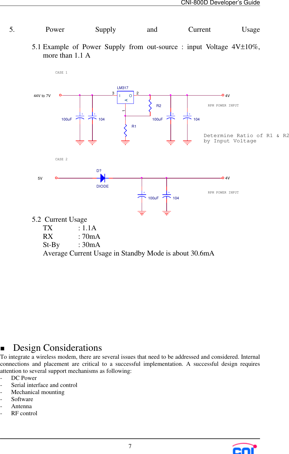 CNI-800D Developer’s Guide75. Power Supply and Current Usage5.1 Example of Power Supply from out-source : input Voltage 4V±10%,more than 1.1 A5.2  Current UsageTX  : 1.1ARX  : 70mASt-By : 30mAAverage Current Usage in Standby Mode is about 30.6mAn Design ConsiderationsTo integrate a wireless modem, there are several issues that need to be addressed and considered. Internalconnections and placement are critical to a successful implementation. A successful design requiresattention to several support mechanisms as following:- DC Power- Serial interface and control- Mechanical mounting- Software- Antenna- RF control44V to 7V 4V5V 4VDetermine Ratio of R1 &amp; R2by Input VoltageRPM POWER INPUTRPM POWER INPUTCASE 1CASE 2LM317I3O2A1R1R2100uF+104+100uF+104+D?DIODE100uF+104+