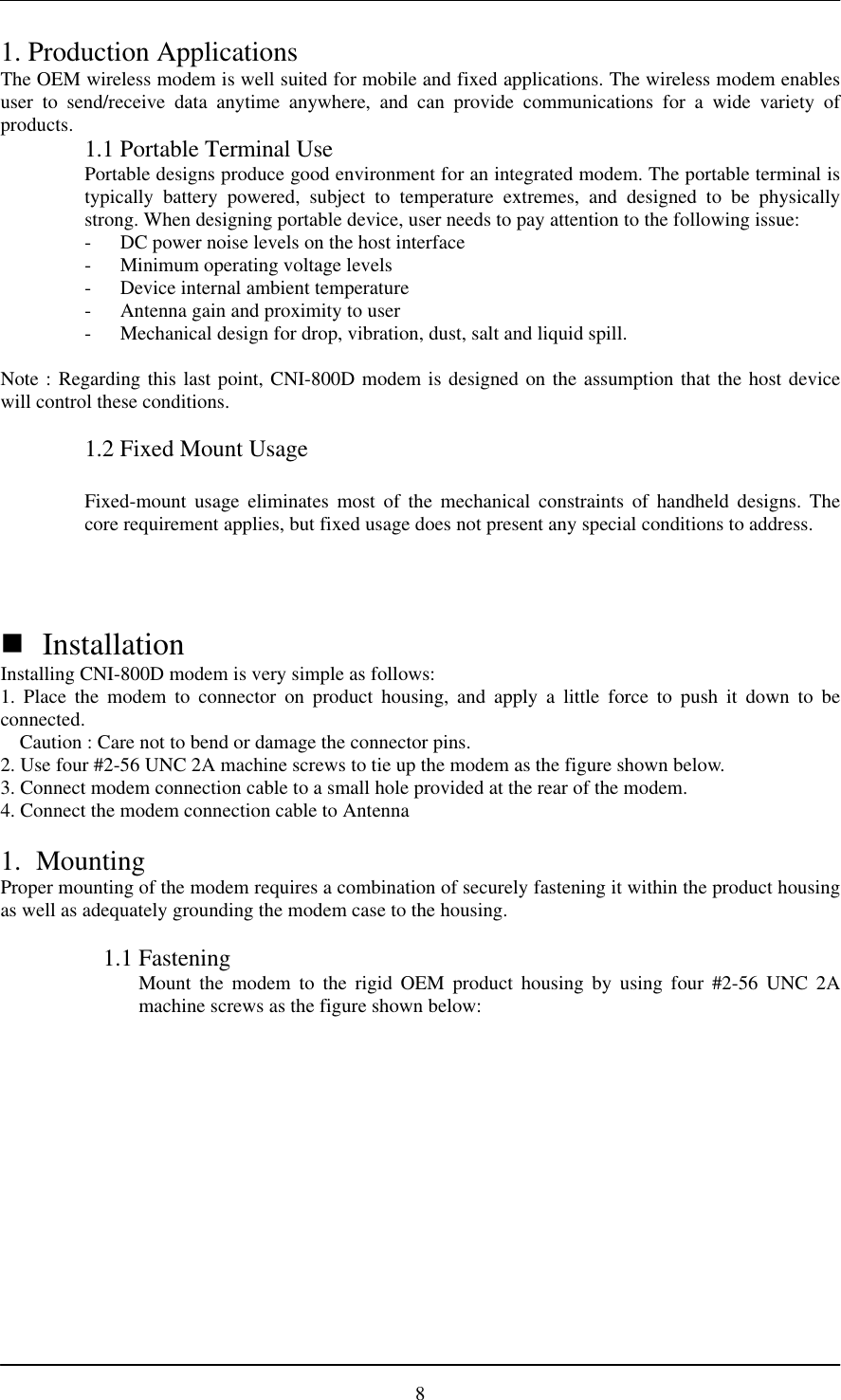 81. Production ApplicationsThe OEM wireless modem is well suited for mobile and fixed applications. The wireless modem enablesuser to send/receive data anytime anywhere, and can provide communications for a wide variety ofproducts. 1.1 Portable Terminal UsePortable designs produce good environment for an integrated modem. The portable terminal istypically battery powered, subject to temperature extremes, and designed to be physicallystrong. When designing portable device, user needs to pay attention to the following issue:- DC power noise levels on the host interface- Minimum operating voltage levels- Device internal ambient temperature- Antenna gain and proximity to user- Mechanical design for drop, vibration, dust, salt and liquid spill.Note : Regarding this last point, CNI-800D modem is designed on the assumption that the host devicewill control these conditions.1.2 Fixed Mount UsageFixed-mount usage eliminates most of the mechanical constraints of handheld designs. Thecore requirement applies, but fixed usage does not present any special conditions to address.n InstallationInstalling CNI-800D modem is very simple as follows:1. Place the modem to connector on product housing, and apply a little force to push it down to beconnected.Caution : Care not to bend or damage the connector pins.2. Use four #2-56 UNC 2A machine screws to tie up the modem as the figure shown below.3. Connect modem connection cable to a small hole provided at the rear of the modem.4. Connect the modem connection cable to Antenna1. MountingProper mounting of the modem requires a combination of securely fastening it within the product housingas well as adequately grounding the modem case to the housing.1.1 FasteningMount the modem to the rigid OEM product housing by using four #2-56 UNC 2Amachine screws as the figure shown below: