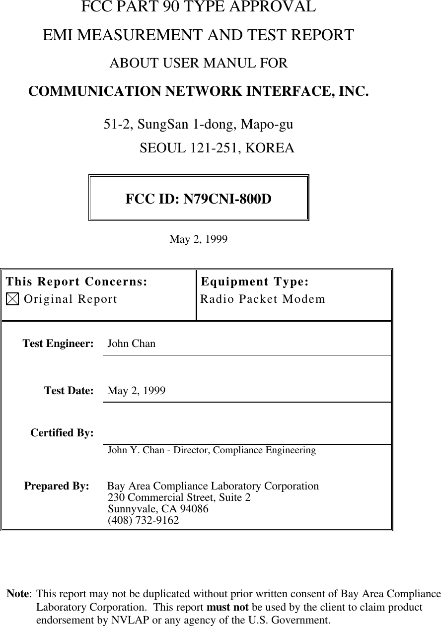 Note: This report may not be duplicated without prior written consent of Bay Area ComplianceLaboratory Corporation.  This report must not be used by the client to claim productendorsement by NVLAP or any agency of the U.S. Government.FCC PART 90 TYPE APPROVALEMI MEASUREMENT AND TEST REPORTABOUT USER MANUL FORCOMMUNICATION NETWORK INTERFACE, INC.51-2, SungSan 1-dong, Mapo-gu                                                                 SEOUL 121-251, KOREAFCC ID: N79CNI-800DMay 2, 1999This Report Concerns: Original ReportEquipment Type:Radio Packet ModemTest Engineer: John ChanTest Date: May 2, 1999Certified By:John Y. Chan - Director, Compliance EngineeringPrepared By: Bay Area Compliance Laboratory Corporation230 Commercial Street, Suite 2Sunnyvale, CA 94086(408) 732-9162