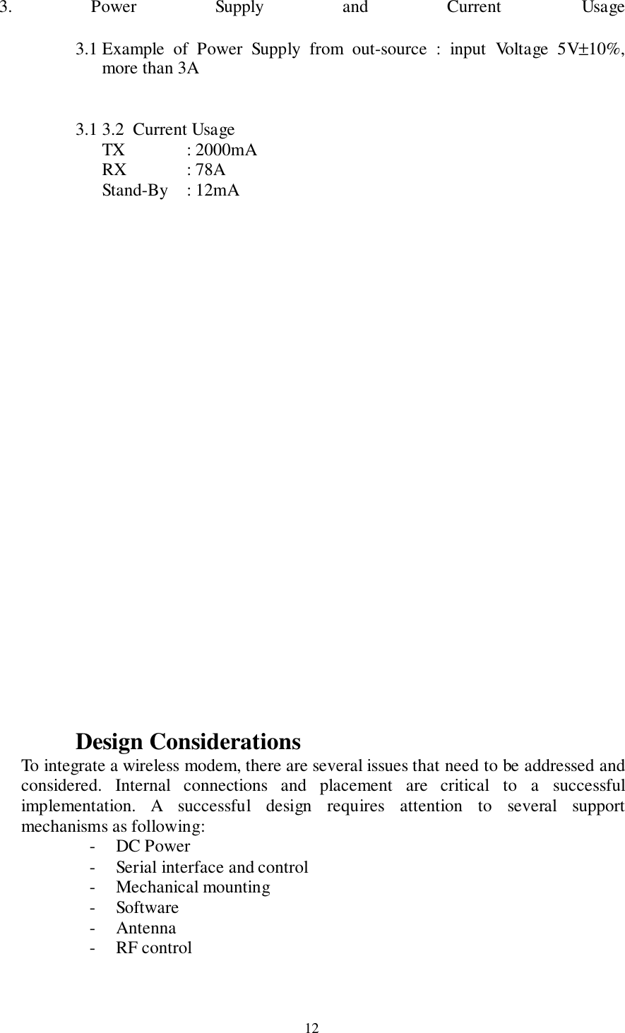 123. Power Supply and Current Usage3.1 Example of Power Supply from out-source : input Voltage 5V±10%,more than 3A3.1 3.2  Current UsageTX : 2000mARX : 78AStand-By : 12mADesign ConsiderationsTo integrate a wireless modem, there are several issues that need to be addressed andconsidered. Internal connections and placement are critical to a successfulimplementation. A successful design requires attention to several supportmechanisms as following:- DC Power- Serial interface and control- Mechanical mounting- Software- Antenna- RF control
