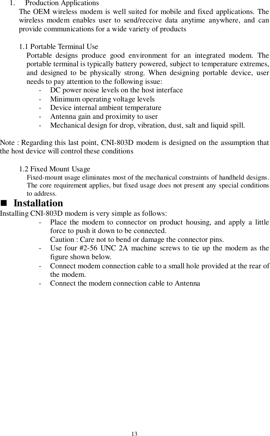 131. Production ApplicationsThe OEM wireless modem is well suited for mobile and fixed applications. Thewireless modem enables user to send/receive data anytime anywhere, and canprovide communications for a wide variety of products1.1  Portable Terminal UsePortable designs produce good environment for an integrated modem. Theportable terminal is typically battery powered, subject to temperature extremes,and designed to be physically strong. When designing portable device, userneeds to pay attention to the following issue:- DC power noise levels on the host interface- Minimum operating voltage levels- Device internal ambient temperature- Antenna gain and proximity to user- Mechanical design for drop, vibration, dust, salt and liquid spill.Note : Regarding this last point, CNI-803D modem is designed on the assumption thatthe host device will control these conditions1.2  Fixed Mount UsageFixed-mount usage eliminates most of the mechanical constraints of handheld designs.The core requirement applies, but fixed usage does not present any special conditionsto address.&quot; InstallationInstalling CNI-803D modem is very simple as follows:- Place the modem to connector on product housing, and apply a littleforce to push it down to be connected.Caution : Care not to bend or damage the connector pins.- Use four #2-56 UNC 2A machine screws to tie up the modem as thefigure shown below.- Connect modem connection cable to a small hole provided at the rear ofthe modem.- Connect the modem connection cable to Antenna