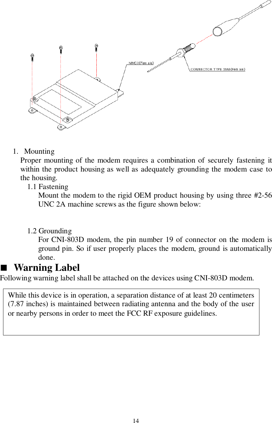 141. MountingProper mounting of the modem requires a combination of securely fastening itwithin the product housing as well as adequately grounding the modem case tothe housing.1.1 FasteningMount the modem to the rigid OEM product housing by using three #2-56UNC 2A machine screws as the figure shown below:1.2 GroundingFor CNI-803D modem, the pin number 19 of connector on the modem isground pin. So if user properly places the modem, ground is automaticallydone.&quot; Warning LabelFollowing warning label shall be attached on the devices using CNI-803D modem.While this device is in operation, a separation distance of at least 20 centimeters(7.87 inches) is maintained between radiating antenna and the body of the useror nearby persons in order to meet the FCC RF exposure guidelines.