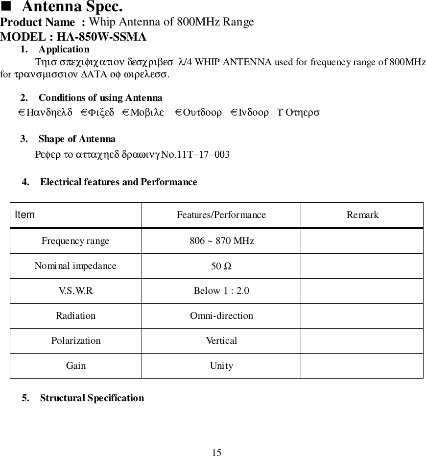 15&quot; Antenna Spec.Product Name  : Whip Antenna of 800MHz RangeMODEL : HA-850W-SSMA1. ApplicationΤηισ σπεχιφιχατιον δεσχριβεσ  λ/4 WHIP ANTENNA used for frequency range of 800MHzfor τρανσµισσιον ∆ΑΤΑ οφ ωιρελεσσ.2. Conditions of using Antenna       € Ηανδηελδ   € Φιξεδ   € Μοβιλε    € Ουτδοορ   € Iνδοορ   ϒ Οτηερσ3. Shape of AntennaΡεφερ το ατταχηεδ δραωινγ Νο.11Τ−17−0034. Electrical features and PerformanceItem Features/Performance RemarkFrequency range 806 ~ 870 MHzNominal impedance 50 ΩV.S.W.R Below 1 : 2.0Radiation Omni-directionPolarization VerticalGain Unity5. Structural Specification