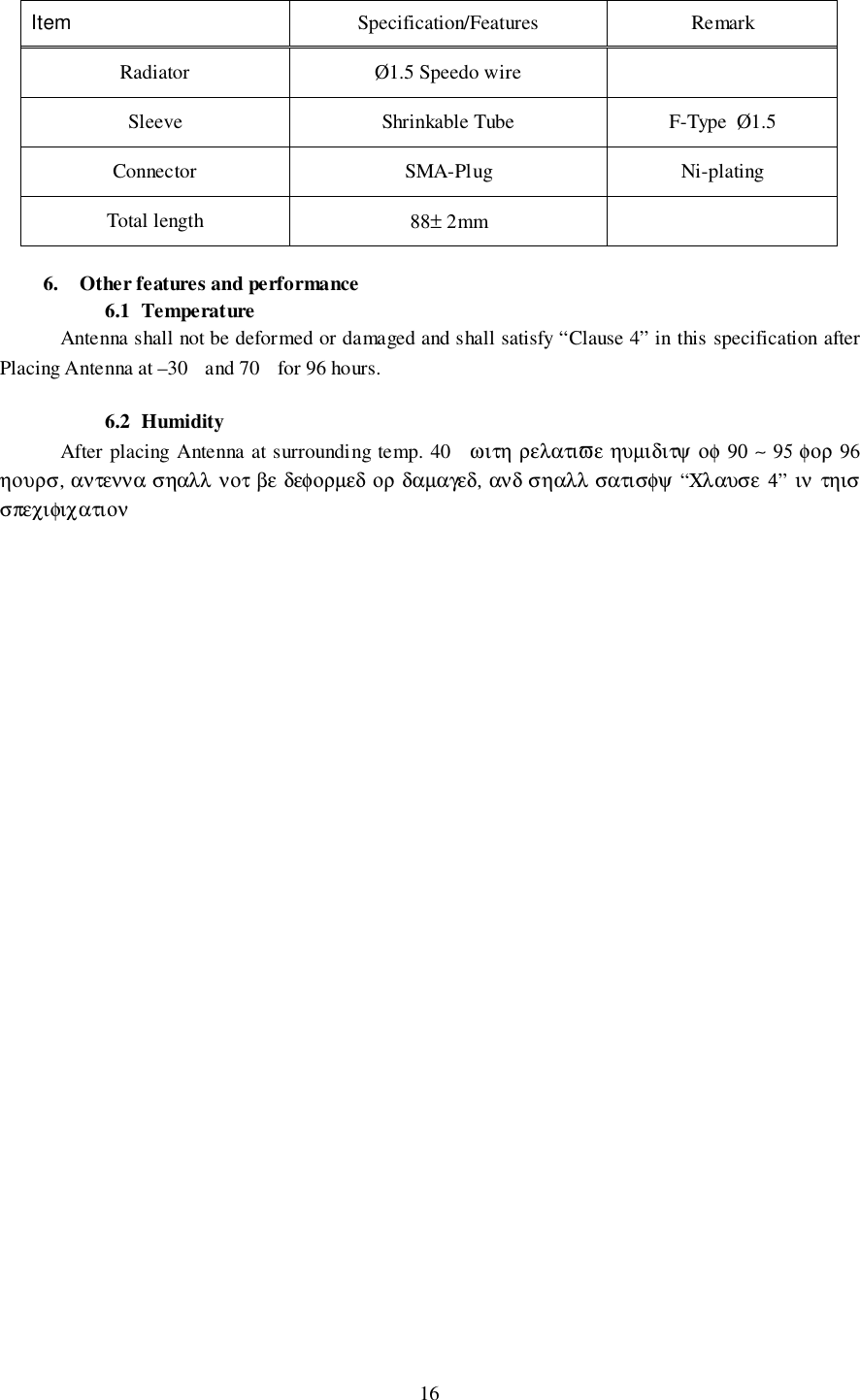 16Item Specification/Features RemarkRadiator Ø1.5 Speedo wireSleeve Shrinkable Tube F-Type  Ø1.5Connector SMA-Plug Ni-platingTotal length 88± 2mm6. Other features and performance6.1 TemperatureAntenna shall not be deformed or damaged and shall satisfy “Clause 4” in this specification afterPlacing Antenna at –30  and 70  for 96 hours.6.2 HumidityAfter placing Antenna at surrounding temp. 40  ωιτη ρελατιϖε ηυµιδιτψ οφ 90 ∼ 95 φορ 96ηουρσ, αντεννα σηαλλ νοτ βε δεφορµεδ ορ δαµαγεδ, ανδ σηαλλ σατισφψ “Χλαυσε 4” ιν τηισσπεχιφιχατιον