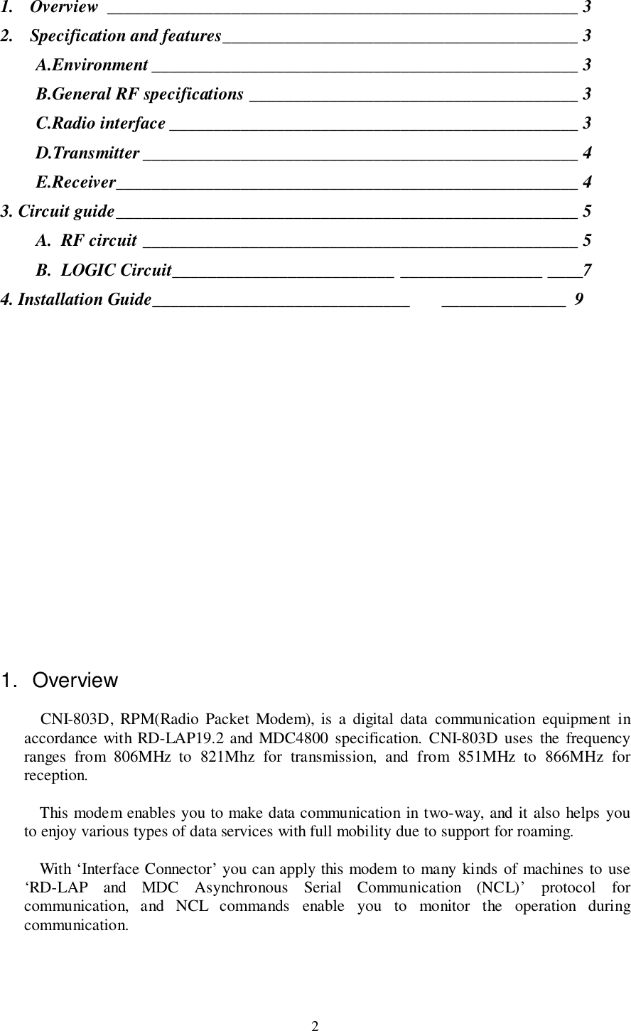 21. Overview _____________________________________________________ 32. Specification and features________________________________________ 3A.Environment ________________________________________________ 3B.General RF specifications _____________________________________ 3C.Radio interface ______________________________________________ 3D.Transmitter_________________________________________________ 4E.Receiver____________________________________________________ 43. Circuit guide____________________________________________________ 5A.  RF circuit _________________________________________________ 5B.  LOGIC Circuit_________________________ ________________ ____74. Installation Guide_____________________________ ______________  91. OverviewCNI-803D, RPM(Radio Packet Modem), is a digital data communication equipment inaccordance with RD-LAP19.2 and MDC4800 specification. CNI-803D uses the frequencyranges from 806MHz to 821Mhz for transmission, and from 851MHz to 866MHz forreception.This modem enables you to make data communication in two-way, and it also helps youto enjoy various types of data services with full mobility due to support for roaming.With ‘Interface Connector’ you can apply this modem to many kinds of machines to use‘RD-LAP and MDC Asynchronous Serial Communication (NCL)’ protocol forcommunication, and NCL commands enable you to monitor the operation duringcommunication.