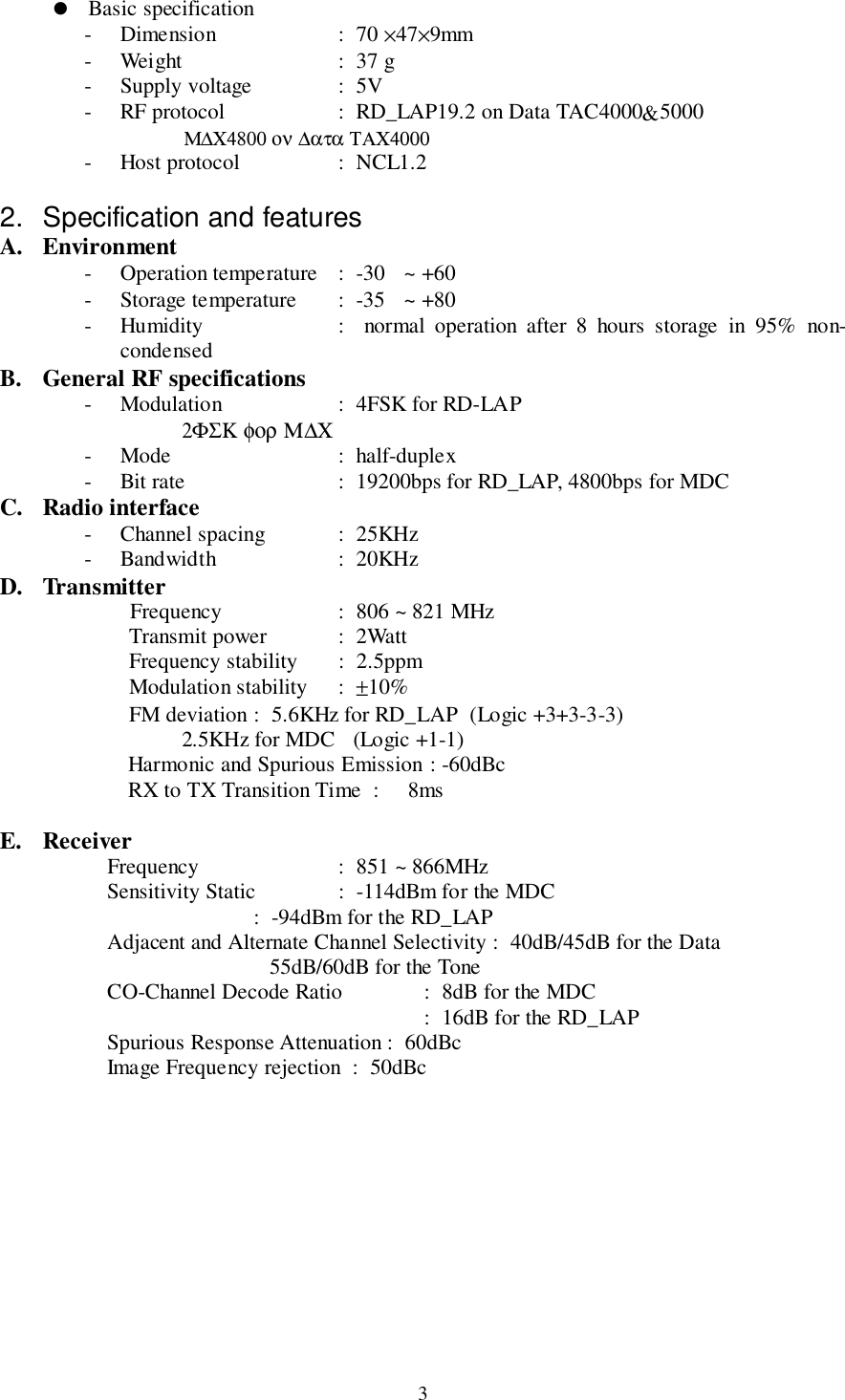 3! Basic specification- Dimension  :  70 ×47×9mm- Weight  :  37 g- Supply voltage :  5V- RF protocol  :  RD_LAP19.2 on Data TAC4000&amp;5000                                     Μ∆Χ4800 ον ∆ατα ΤΑΧ4000- Host protocol  :  NCL1.22.  Specification and featuresA. Environment- Operation temperature  :  -30  ~ +60- Storage temperature  :  -35  ~ +80- Humidity  :  normal operation after 8 hours storage in 95% non-condensedB. General RF specifications- Modulation  :  4FSK for RD-LAP                                 2ΦΣΚ φορ Μ∆Χ- Mode  :  half-duplex- Bit rate   :  19200bps for RD_LAP, 4800bps for MDCC. Radio interface- Channel spacing  :  25KHz- Bandwidth  :  20KHzD. TransmitterFrequency :  806 ~ 821 MHzTransmit power :  2WattFrequency stability :  2.5ppmModulation stability :  ±10%FM deviation :  5.6KHz for RD_LAP  (Logic +3+3-3-3)                                 2.5KHz for MDC   (Logic +1-1)Harmonic and Spurious Emission : -60dBcRX to TX Transition Time  :  8msE. Receiver    Frequency :  851 ~ 866MHz    Sensitivity Static :  -114dBm for the MDC                  :  -94dBm for the RD_LAP     Adjacent and Alternate Channel Selectivity :  40dB/45dB for the Data                                                 55dB/60dB for the Tone    CO-Channel Decode Ratio :  8dB for the MDC   :  16dB for the RD_LAP      Spurious Response Attenuation :  60dBc    Image Frequency rejection  :  50dBc