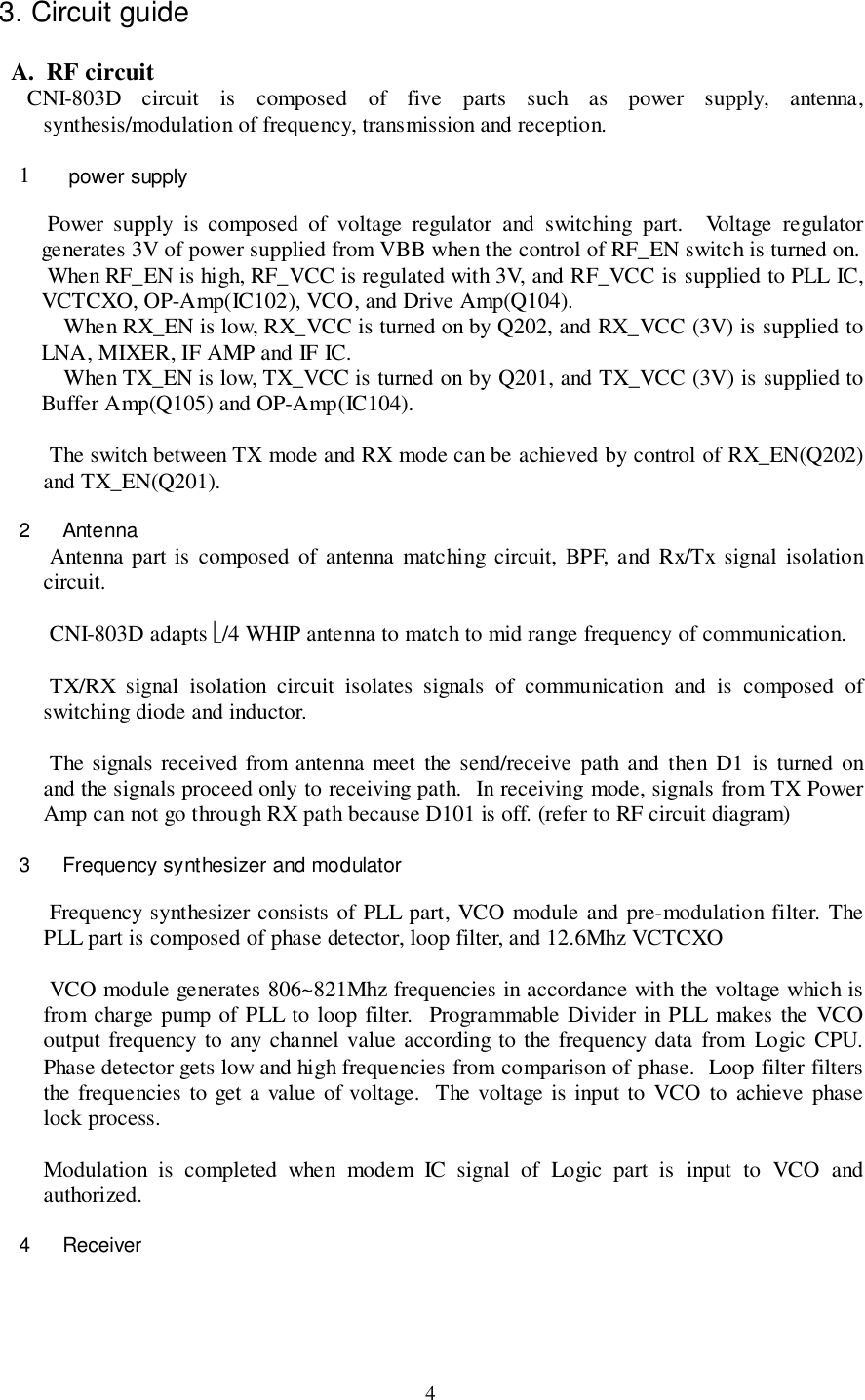 43. Circuit guide   A.  RF circuit CNI-803D circuit is composed of five parts such as power supply, antenna,synthesis/modulation of frequency, transmission and reception.1  power supply Power supply is composed of voltage regulator and switching part.  Voltage regulatorgenerates 3V of power supplied from VBB when the control of RF_EN switch is turned on. When RF_EN is high, RF_VCC is regulated with 3V, and RF_VCC is supplied to PLL IC,VCTCXO, OP-Amp(IC102), VCO, and Drive Amp(Q104).When RX_EN is low, RX_VCC is turned on by Q202, and RX_VCC (3V) is supplied toLNA, MIXER, IF AMP and IF IC.When TX_EN is low, TX_VCC is turned on by Q201, and TX_VCC (3V) is supplied toBuffer Amp(Q105) and OP-Amp(IC104). The switch between TX mode and RX mode can be achieved by control of RX_EN(Q202)and TX_EN(Q201).2 Antenna Antenna part is composed of antenna matching circuit, BPF, and Rx/Tx signal isolationcircuit. CNI-803D adapts /4 WHIP antenna to match to mid range frequency of communication. TX/RX signal isolation circuit isolates signals of communication and is composed ofswitching diode and inductor. The signals received from antenna meet the send/receive path and then D1 is turned onand the signals proceed only to receiving path.  In receiving mode, signals from TX PowerAmp can not go through RX path because D101 is off. (refer to RF circuit diagram)3  Frequency synthesizer and modulator Frequency synthesizer consists of PLL part, VCO module and pre-modulation filter. ThePLL part is composed of phase detector, loop filter, and 12.6Mhz VCTCXO VCO module generates 806~821Mhz frequencies in accordance with the voltage which isfrom charge pump of PLL to loop filter.  Programmable Divider in PLL makes the VCOoutput frequency to any channel value according to the frequency data from Logic CPU.Phase detector gets low and high frequencies from comparison of phase.  Loop filter filtersthe frequencies to get a value of voltage.  The voltage is input to VCO to achieve phaselock process.Modulation is completed when modem IC signal of Logic part is input to VCO andauthorized.4 Receiver