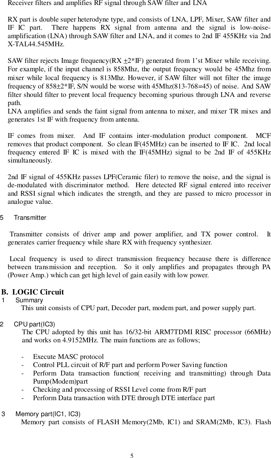 5Receiver filters and amplifies RF signal through SAW filter and LNARX part is double super heterodyne type, and consists of LNA, LPF, Mixer, SAW filter andIF IC part.  There happens RX signal from antenna and the signal is low-noise-amplification (LNA) through SAW filter and LNA, and it comes to 2nd IF 455KHz via 2ndX-TAL44.545MHz.SAW filter rejects Image frequency(RX ±2*IF) generated from 1’st Mixer while receiving.For example, if the input channel is 858Mhz, the output frequency would be 45Mhz frommixer while local frequency is 813Mhz. However, if SAW filter will not filter the imagefrequency of 858±2*IF, S/N would be worse with 45Mhz(813-768=45) of noise. And SAWfilter should filter to prevent local frequency becoming spurious through LNA and reversepath.LNA amplifies and sends the faint signal from antenna to mixer, and mixer TR mixes andgenerates 1st IF with frequency from antenna.IF comes from mixer.  And IF contains inter-modulation product component.  MCFremoves that product component.  So clean IF(45MHz) can be inserted to IF IC.  2nd localfrequency entered IF IC is mixed with the IF(45MHz) signal to be 2nd IF of 455KHzsimultaneously.2nd IF signal of 455KHz passes LPF(Ceramic filer) to remove the noise, and the signal isde-modulated with discriminator method.  Here detected RF signal entered into receiverand RSSI signal which indicates the strength, and they are passed to micro processor inanalogue value.5 Transmitter Transmitter consists of driver amp and power amplifier, and TX power control.  Itgenerates carrier frequency while share RX with frequency synthesizer. Local frequency is used to direct transmission frequency because there is differencebetween transmission and reception.  So it only amplifies and propagates through PA(Power Amp.) which can get high level of gain easily with low power.B.  LOGIC Circuit1 SummaryThis unit consists of CPU part, Decoder part, modem part, and power supply part.2 CPU part(IC3)The CPU adopted by this unit has 16/32-bit ARM7TDMI RISC processor (66MHz)and works on 4.9152MHz. The main functions are as follows;- Execute MASC protocol- Control PLL circuit of R/F part and perform Power Saving function- Perform Data transaction function( receiving and transmitting) through DataPump(Modem)part- Checking and processing of RSSI Level come from R/F part- Perform Data transaction with DTE through DTE interface part3  Memory part(IC1, IC3)Memory part consists of FLASH Memory(2Mb, IC1) and SRAM(2Mb, IC3). Flash