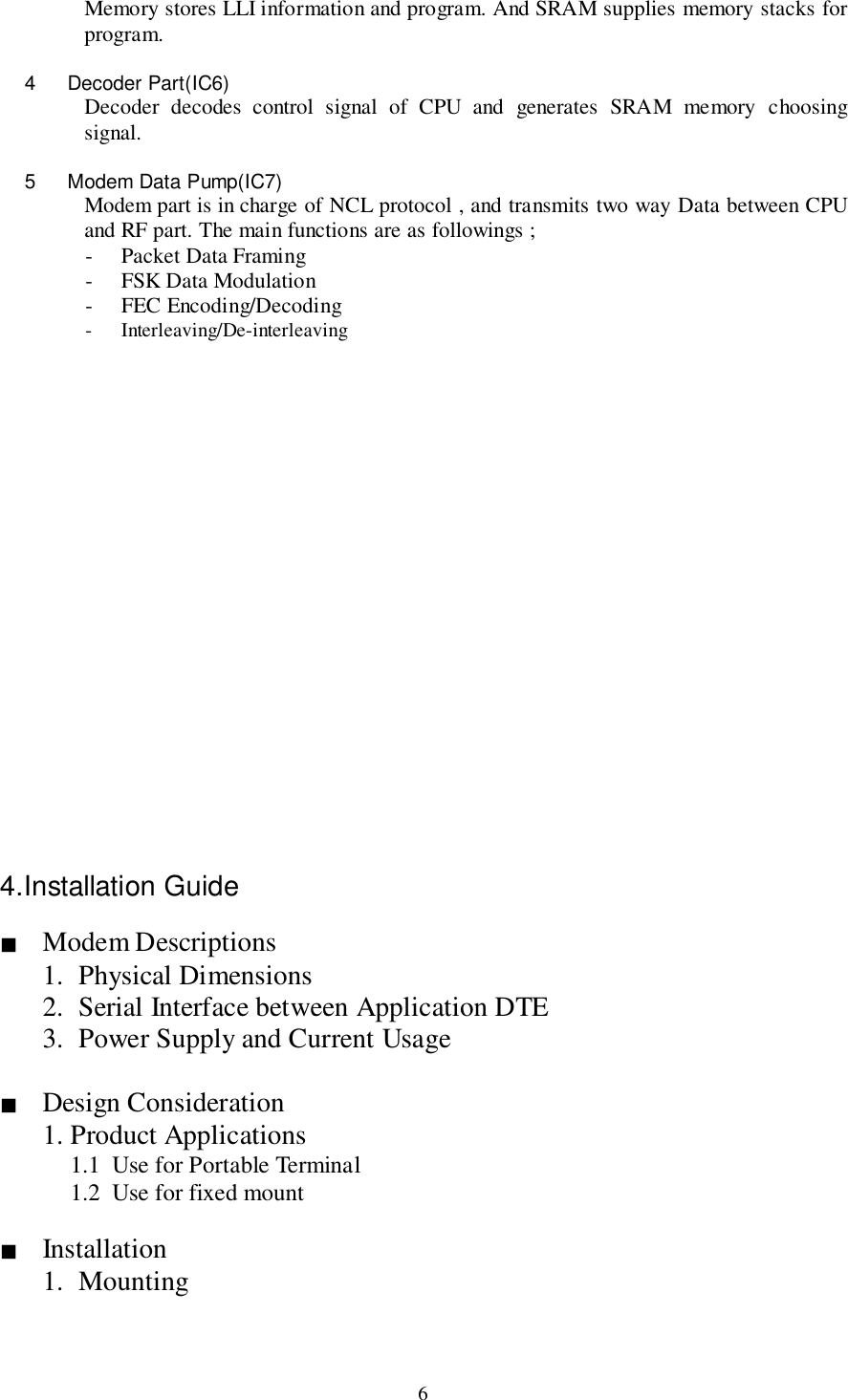 6Memory stores LLI information and program. And SRAM supplies memory stacks forprogram.4 Decoder Part(IC6)Decoder decodes control signal of CPU and generates SRAM memory choosingsignal.5  Modem Data Pump(IC7)Modem part is in charge of NCL protocol , and transmits two way Data between CPUand RF part. The main functions are as followings ;- Packet Data Framing- FSK Data Modulation- FEC Encoding/Decoding- Interleaving/De-interleaving4.Installation Guide&quot; Modem Descriptions1. Physical Dimensions2. Serial Interface between Application DTE3. Power Supply and Current Usage&quot; Design Consideration1. Product Applications1.1 Use for Portable Terminal1.2 Use for fixed mount&quot; Installation1. Mounting