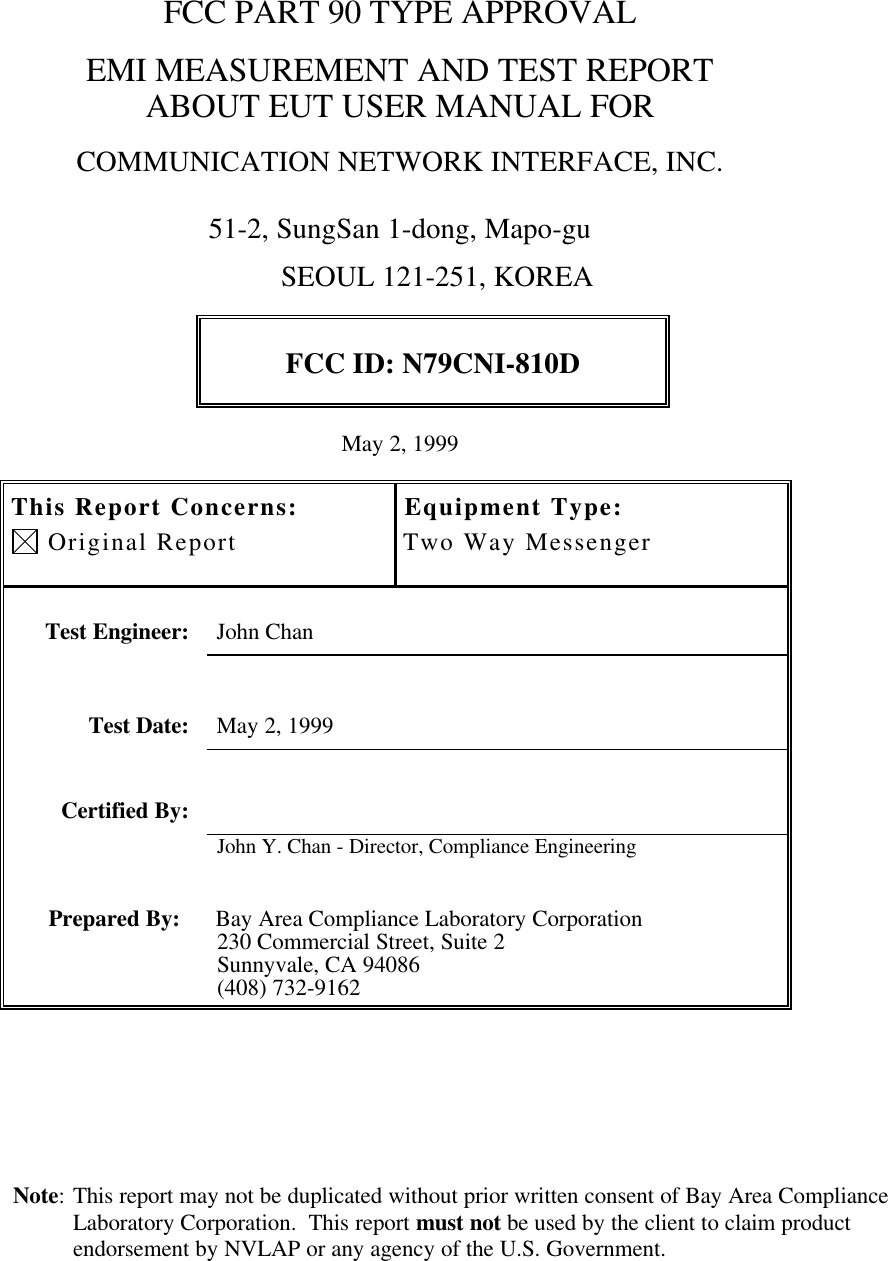 Note: This report may not be duplicated without prior written consent of Bay Area ComplianceLaboratory Corporation.  This report must not be used by the client to claim productendorsement by NVLAP or any agency of the U.S. Government.FCC PART 90 TYPE APPROVALEMI MEASUREMENT AND TEST REPORTABOUT EUT USER MANUAL FORCOMMUNICATION NETWORK INTERFACE, INC.51-2, SungSan 1-dong, Mapo-gu                                                                 SEOUL 121-251, KOREAFCC ID: N79CNI-810DMay 2, 1999This Report Concerns: Original ReportEquipment Type:Two Way MessengerTest Engineer: John ChanTest Date: May 2, 1999Certified By:John Y. Chan - Director, Compliance EngineeringPrepared By: Bay Area Compliance Laboratory Corporation230 Commercial Street, Suite 2Sunnyvale, CA 94086(408) 732-9162