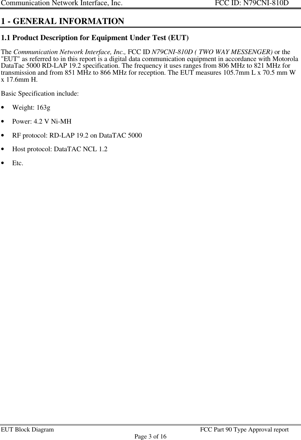 Communication Network Interface, Inc. FCC ID: N79CNI-810DEUT Block Diagram FCC Part 90 Type Approval reportPage 3 of 161 - GENERAL INFORMATION1.1 Product Description for Equipment Under Test (EUT)The Communication Network Interface, Inc., FCC ID N79CNI-810D ( TWO WAY MESSENGER) or the&quot;EUT&quot; as referred to in this report is a digital data communication equipment in accordance with MotorolaDataTac 5000 RD-LAP 19.2 specification. The frequency it uses ranges from 806 MHz to 821 MHz fortransmission and from 851 MHz to 866 MHz for reception. The EUT measures 105.7mm L x 70.5 mm Wx 17.6mm H.Basic Specification include:• Weight: 163g• Power: 4.2 V Ni-MH• RF protocol: RD-LAP 19.2 on DataTAC 5000• Host protocol: DataTAC NCL 1.2• Etc.