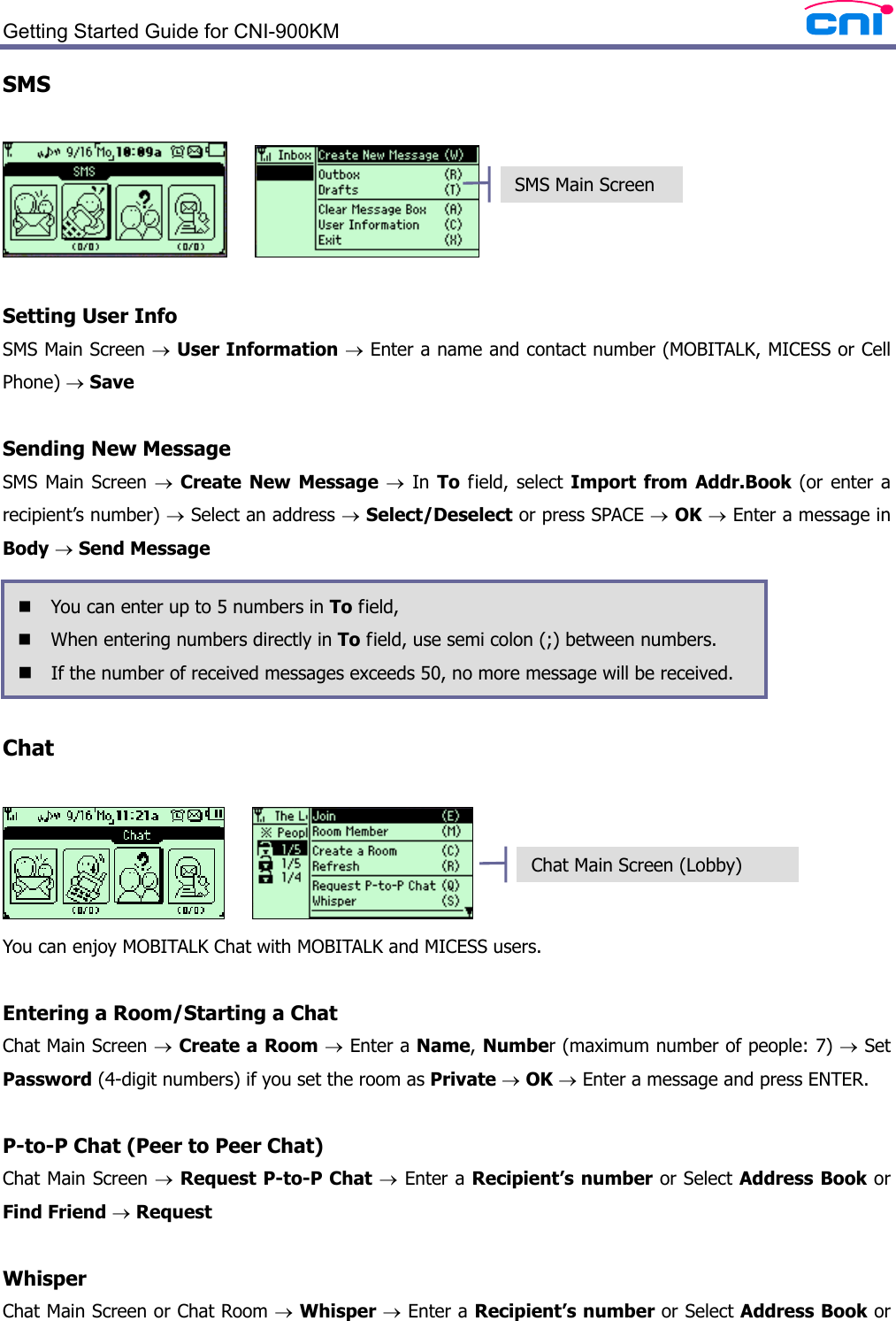  Getting Started Guide for CNI-900KM   SMS        Setting User Info SMS Main Screen → User Information → Enter a name and contact number (MOBITALK, MICESS or Cell Phone) → Save  Sending New Message SMS Main Screen → Create New Message → In To field, select Import from Addr.Book (or enter a recipient’s number) → Select an address → Select/Deselect or press SPACE → OK → Enter a message in Body → Send Message      Chat       You can enjoy MOBITALK Chat with MOBITALK and MICESS users.    Entering a Room/Starting a Chat Chat Main Screen → Create a Room → Enter a Name, Number (maximum number of people: 7) → Set Password (4-digit numbers) if you set the room as Private → OK → Enter a message and press ENTER.  P-to-P Chat (Peer to Peer Chat) Chat Main Screen → Request P-to-P Chat → Enter a Recipient’s number or Select Address Book or Find Friend → Request    Whisper Chat Main Screen or Chat Room → Whisper → Enter a Recipient’s number or Select Address Book or  You can enter up to 5 numbers in To field,  When entering numbers directly in To field, use semi colon (;) between numbers.  If the number of received messages exceeds 50, no more message will be received. SMS Main Screen Chat Main Screen (Lobby) 