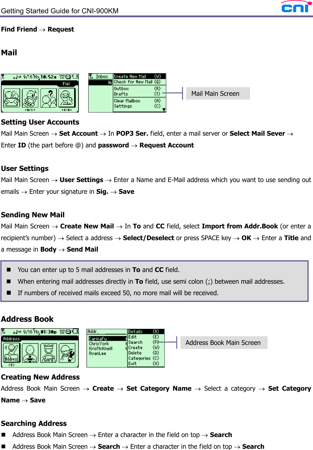  Getting Started Guide for CNI-900KM   Find Friend → Request   Mail       Setting User Accounts Mail Main Screen → Set Account → In POP3 Ser. field, enter a mail server or Select Mail Sever → Enter ID (the part before @) and password → Request Account  User Settings Mail Main Screen → User Settings → Enter a Name and E-Mail address which you want to use sending out emails → Enter your signature in Sig. → Save  Sending New Mail Mail Main Screen → Create New Mail → In To and CC field, select Import from Addr.Book (or enter a recipient’s number) → Select a address → Select/Deselect or press SPACE key → OK → Enter a Title and a message in Body → Send Mail      Address Book      Creating New Address Address Book Main Screen → Create → Set Category Name → Select a category → Set Category Name → Save  Searching Address  Address Book Main Screen → Enter a character in the field on top → Search  Address Book Main Screen → Search → Enter a character in the field on top → Search    You can enter up to 5 mail addresses in To and CC field.  When entering mail addresses directly in To field, use semi colon (;) between mail addresses.  If numbers of received mails exceed 50, no more mail will be received. Mail Main Screen Address Book Main Screen 