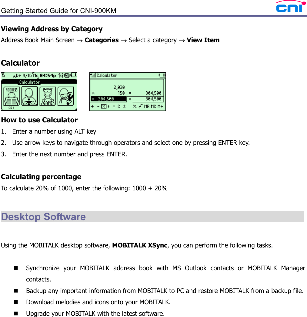  Getting Started Guide for CNI-900KM   Viewing Address by Category Address Book Main Screen → Categories → Select a category → View Item  Calculator       How to use Calculator 1. Enter a number using ALT key 2. Use arrow keys to navigate through operators and select one by pressing ENTER key. 3. Enter the next number and press ENTER.  Calculating percentage To calculate 20% of 1000, enter the following: 1000 + 20%  Desktop Software                                              Using the MOBITALK desktop software, MOBITALK XSync, you can perform the following tasks.   Synchronize your MOBITALK address book with MS Outlook contacts or MOBITALK Manager contacts.  Backup any important information from MOBITALK to PC and restore MOBITALK from a backup file.  Download melodies and icons onto your MOBITALK.  Upgrade your MOBITALK with the latest software.   